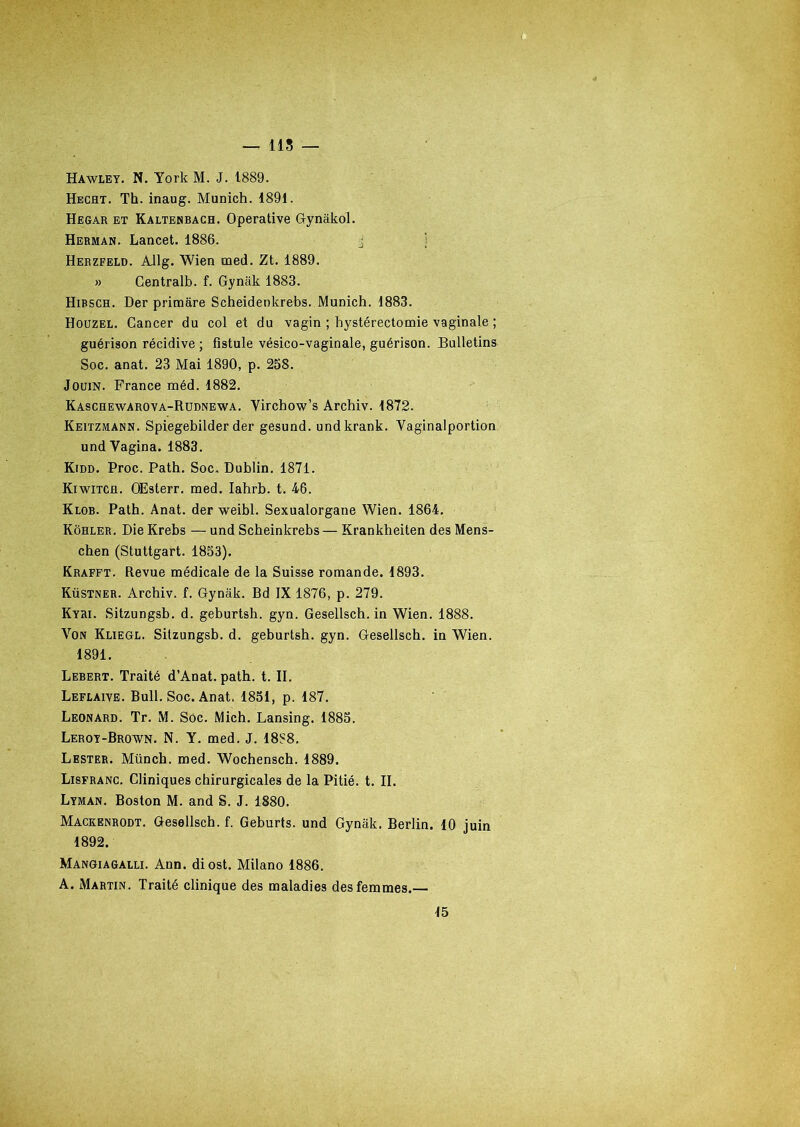 — us Hawley. N. York M. J. 1889. Hecht. Th. inaug. Munich. 1891. Hegar et Kaltenbacb. Operative Gynâkol. Herman. Lancet. 1886. j Herzfeld. Allg. Wien med. Zt. 1889. » Centrait», f. Gynak 1883. Hirsch. Der primare Scheidenkrebs. Munich. 1883. Houzel. Cancer du col et du vagin ; hystérectomie vaginale ; guérison récidive ; fistule vésico-vaginale, guérison. Bulletins Soc. anat. 23 Mai 1890, p. 258. Jouin. France méd. 1882. Kaschewarova-Rudnewa. Virchow’s Archiv. 1872. Keitzmann. Spiegebilder der gesund. undkrank. Yaginalportion undVagina. 1883. Kidd. Proc. Path. Soc, Dublin. 1871. Kiwitch. OEsterr. med. Iahrb. t. 46. Klob. Path. Anat. der weibl. Sexualorgane Wien. 1864. Kôhler. DieKrebs —und Scheinkrebs—Krankheiten des Mens- chen (Stuttgart. 1853). Krafft. Revue médicale de la Suisse romande. 1893. Küstner. Archiv. f. Gynak. Bd IX 1876, p. 279. Kyri. Sitzungsb. d. geburtsh. gyn. Gesellsch. in Wien. 1888. Von Kliegl. Sitzungsb. d. geburtsh. gyn. Gesellsch. in Wien. 1891. Lebert. Traité d’Anat. path. t. II. Leflaive. Bull. Soc. Anat. 1851, p. 187. Leonard. Tr. M. Soc. Mich. Lansing. 1885. Leroy-Brown. N. Y. med. J. 1888. Lester. Münch. med. Wochensch. 1889. Lisfranc. Cliniques chirurgicales de la Pitié, t. II. Lyman. Boston M. and S. J. 1880. Mackenrodt. Gesellsch. f. Geburts. und Gynak. Berlin. 10 juin 1892. Mangiagalli. Ann. diost. Milano 1886. A. Martin. Traité clinique des maladies des femmes.— 15