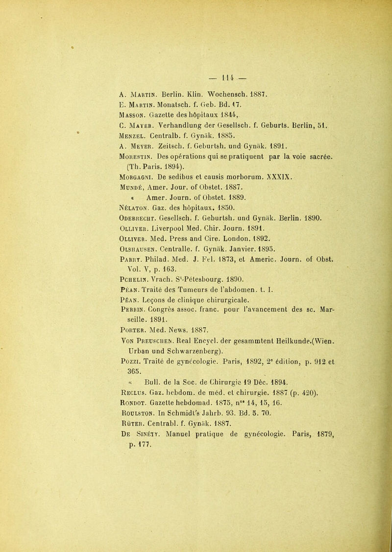 A. Martin. Berlin. Klin. Wochensch. 1887. E. Martin. Monatsch. f. G-eb. Bd. 17. Masson. Gazette des hôpitaux 1844, C. Mayer. Verhandlung der Gesellsch. f. Geburts. Berlin, 51. Menzel. Centralb. f. Gyniik. 1885. A. Meyer. Zeitscb. f. Geburtsh. und Gyniik. 1891. Morestin. Des opérations qui se pratiquent par la voie sacrée. (Th. Paris. 1894). Morgagni. De sedibus et causis morborum. XXXIX. Mundé, Amer. Jour, of Obstet. 1887. a Amer. Journ. of Obstet. 1889. Nélaton. Gaz. des hôpitaux. 1850. Odebrecht. Gesellsch. f. Geburtsh. und Gyniik. Berlin. 1890. Olliyer. Liverpool Med. Chir. Journ. 1891. Olliver. Med. Press and Cire. London. 1892. Olsüausen. Centralle. f. Gyniik. Janvier. 1895. Parry. Philad. Med. J. Fel. 1873, et Americ. Journ. of Obst. Vol. Y, p. 163. Pchelin. Vrach. Sl-Pétesbourg. 1890. Péan. Traité des Tumeurs de l’abdomen, t. I. Péan. Leçons de clinique chirurgicale. Perrin. Congrès assoc. franc, pour l’avancement des sc. Mar- seille. 1891. Porter. Med. News. 1887. Von Preuscuen. Real Encycl. der gesammtent Heilkunde.(Wien. Urban und Schwarzenberg). Pozzi. Traité de gynécologie. Paris, 1892, 2° édition, p. 912 et 365. « Bull, de la Soc. de Chirurgie 19 Dêc. 1894. Reclus. Gaz. hebdorn. de méd. et chirurgie. 1887 (p. 420). Rondot. Gazette hebdomad. 1875, n0’ 14, 15, 16. Roulston. In Scbmidls Jahrb. 93. Bd. 5. 70. Rüter. Centrabl. f. Gyniik. 1887. De Sinéty. Manuel pratique de gynécologie. Paris, 1879, p. 177.