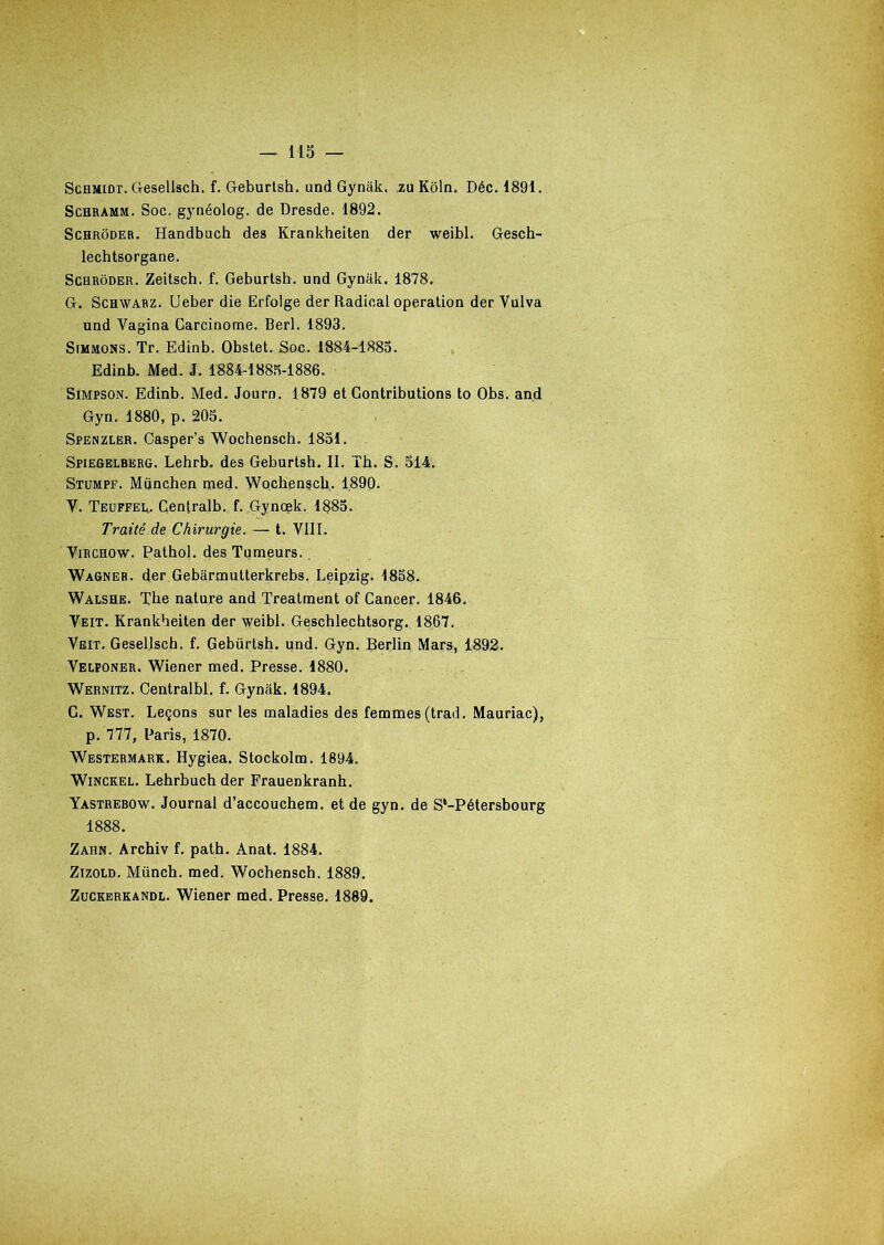 Schmidt. Gesellsch. f. Geburtsh. und Gynâk. zu Kôln. Déc. 1891. Schramm. Soc. gynéolog. de Dresde. 1892. Schrôder. Handbuch des Krankheiten der weibl. Gesch- lechtsorgane. Schrôder. Zeitsch. f. Geburtsh. und Gynâk. 1878. G. Schwarz. Ueber die Erfolge der Radical operation der Vulva und Yagina Carcinome. Berl. 1893. Simmons. Tr. Edinb. Obstet. Soc. 1884-1885. Edinb. Med. J. 1884-1885-1886. Simpson. Edinb. Med. Journ. 1879 et Contributions to Obs. and Gyn. 1880, p. 205. Spenzler. Casper’s Wochensch. 1851. Spiegelberg. Lehrb. des Geburtsh. II. Th. S. 514. Stumpf. München med. Wochensch. 1890. Y. Teuffei*. Centralb. f. Gynœk. 1885. Traité de Chirurgie. — t. VIII. Virchow. Pathol, des Tumeurs. Wagner, der Gebârmutterkrebs. Leipzig. 1858. Walshe. Tbe nature and Treatment of Cancer. 1846. Veit. Krankheiten der weibl. Geschlechtsorg. 1867. Veit. Gesellsch. f. Gebürtsh. und. Gyn. Berlin Mars, 1892. Velponer. Wiener med. Presse. 1880. Wernitz. Centralbl. f. Gyniik. 1894. C. West. Leçons sur les maladies des femmes (trad. Mauriac), p. 777, Paris, 1870. Westermark. Hygiea. Stockolm. 1894. Winckel. Lehrbuch der Frauenkranh. Yastrebow. Journal d’accouchem. et de gyn. de S*-Pétersbourg 1888. Zahn. Archiv f. path. Anat. 1884. Zizold. Münch. med. Wochensch. 1889. Zuckerkandl. Wiener med. Presse. 1889.