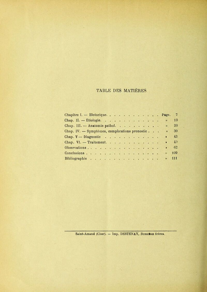 TABLE DES MATIÈRES Chapitre I. — Historique Chap. II. — Etiologie Ghap. III. — Analomie pathol Chap. IV. — Symptômes, complications pronostic . . . Chap. V — Diagnostic Chap. VI. — Traitement Observations Conclusions Bibliographie Page. 7 >. 10 » 20 ». 30 » 43 . 49 . 62 ». 109 »» 111 Saint-Amand (Cher). — lmp. DESTENAY, Bussi*rb frères.