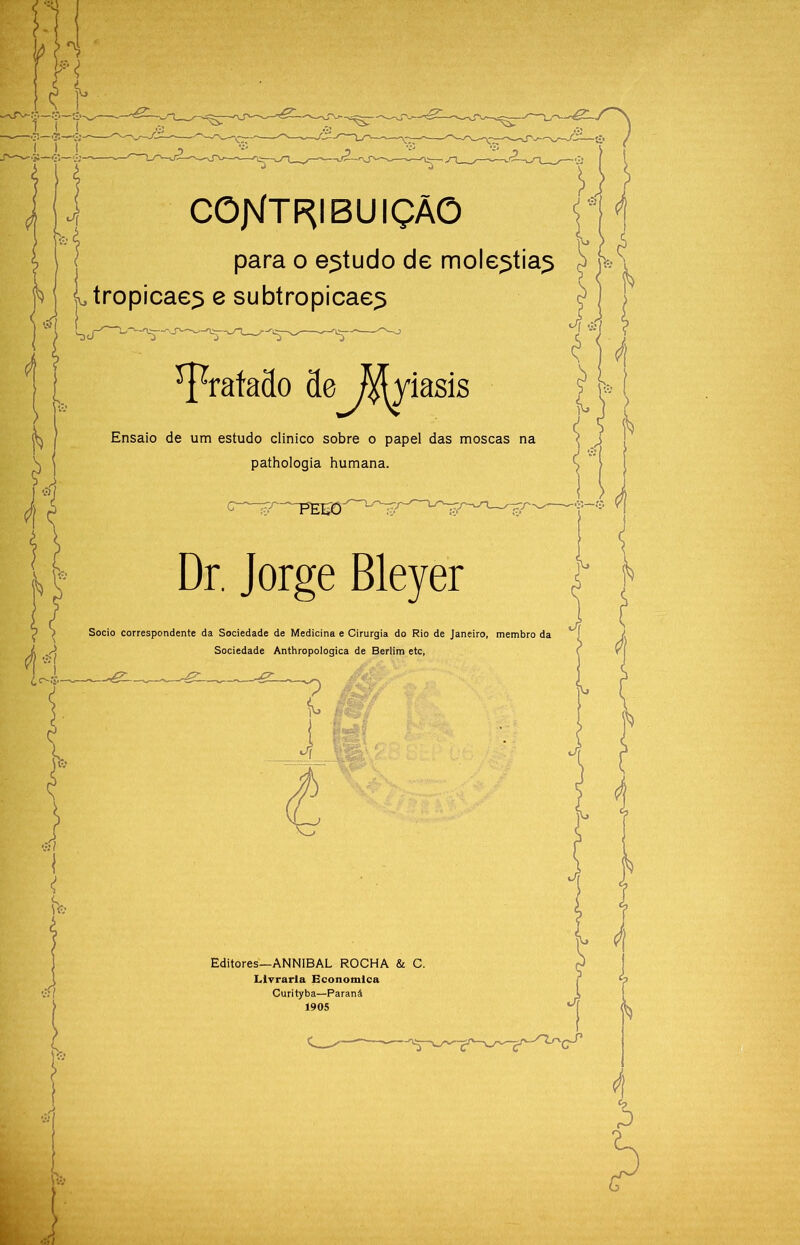 CÕJNÍTF^IBUIÇÃÕ I para o estudo de moléstias ^ L*? Ltropicaes e subtropicaes i. YrataSo 3e^^iasis Ensaio de um estudo clinico sobre o papel das moscas na pathologia humana. -*5;— Dr, Jorge Bleyer Socio correspondente da Sociedade de Medicina e Cirurgia do Rio de Janeiro, membro da Sociedade Anthropologica de Berlim etc, i Editores—ANNIBAL ROCHA & C. Llyrarla Econotnlca Curityba—Paraná 1905 lá