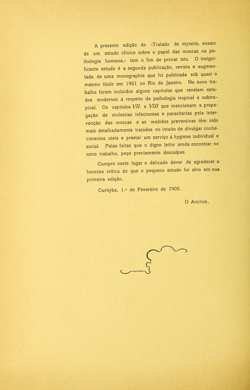 A presente edição do «Tratado de myiasis, ensaio de um estudo clinico sobre o papel das moscas na pa- thologia humana,» tem o fim de provar isto. O insigni- ficante estudo é a segunda publicação, revista e augmen- tada de uma monographia que foi publicada sob quasi o mesmo titulo em 1901 no Rio de Janeiro. No novo tra- balho foram incluidos alguns capitulos que revelam estu- dos modernos á respeito da pathologia tropical e subtro- pical, Os capitulos VII. e VIII que mencionam a propa- gação de moléstias infectuosas e parasitarias pela inter- venção das moscas e as medidas preventivas têm sido mais detalhadamente tratados no intuito de divulgar conhe- cimentos uteis e prestar um serviço á hygiene individual e social. Pelas faltas que o digno leitor ainda encontrar no novo trabalho, peço previamente desculpas. Cumpro neste lugar o delicado dever de agradecer a honrosa critica de que o pequeno estudo foi alvo em sua primeira edição. Curityba, l.° de Fevereiro de 1905. O Auctor.