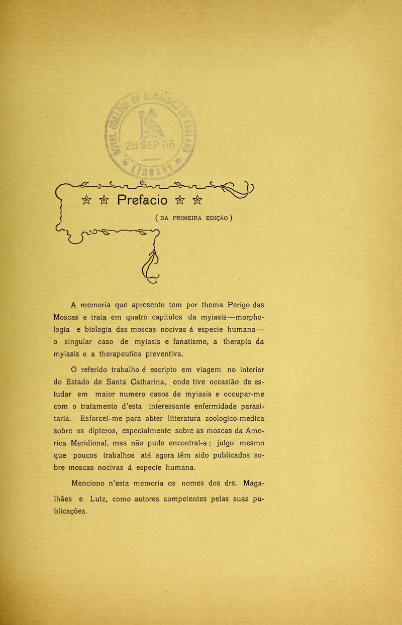 A memória que apresento tem por thema Perigo das Moscas e trata em quatro capitulos da myiasis—morpho- logia e biologia das moscas nocivas á especie humana— 0 singular caso de myiasis e fanatismo, a therapia da myiasis e a therapeutica preventiva. O referido trabalho é escripto em viagem no interior do Estado de Santa Catharina, onde tive occasião de es- tudar em maior numero casos de myiasis e occupar-me 3 com o tratamento d’esta interessante enfermidade parasi- taria. Esforcei-me para obter litteratura zoologico-medica sobre os dipteros, especialmente sobre as moscas da Ame- rica Meridional, mas não pude encontral-a; julgo mesmo que poucos trabalhos até agora têm sido publicados so- bre moscas nocivas á especie humana. Menciono n’esta memória os nomes dos drs. Maga- lhães e Lutz, como autores competentes pelas suas pu- blicações.