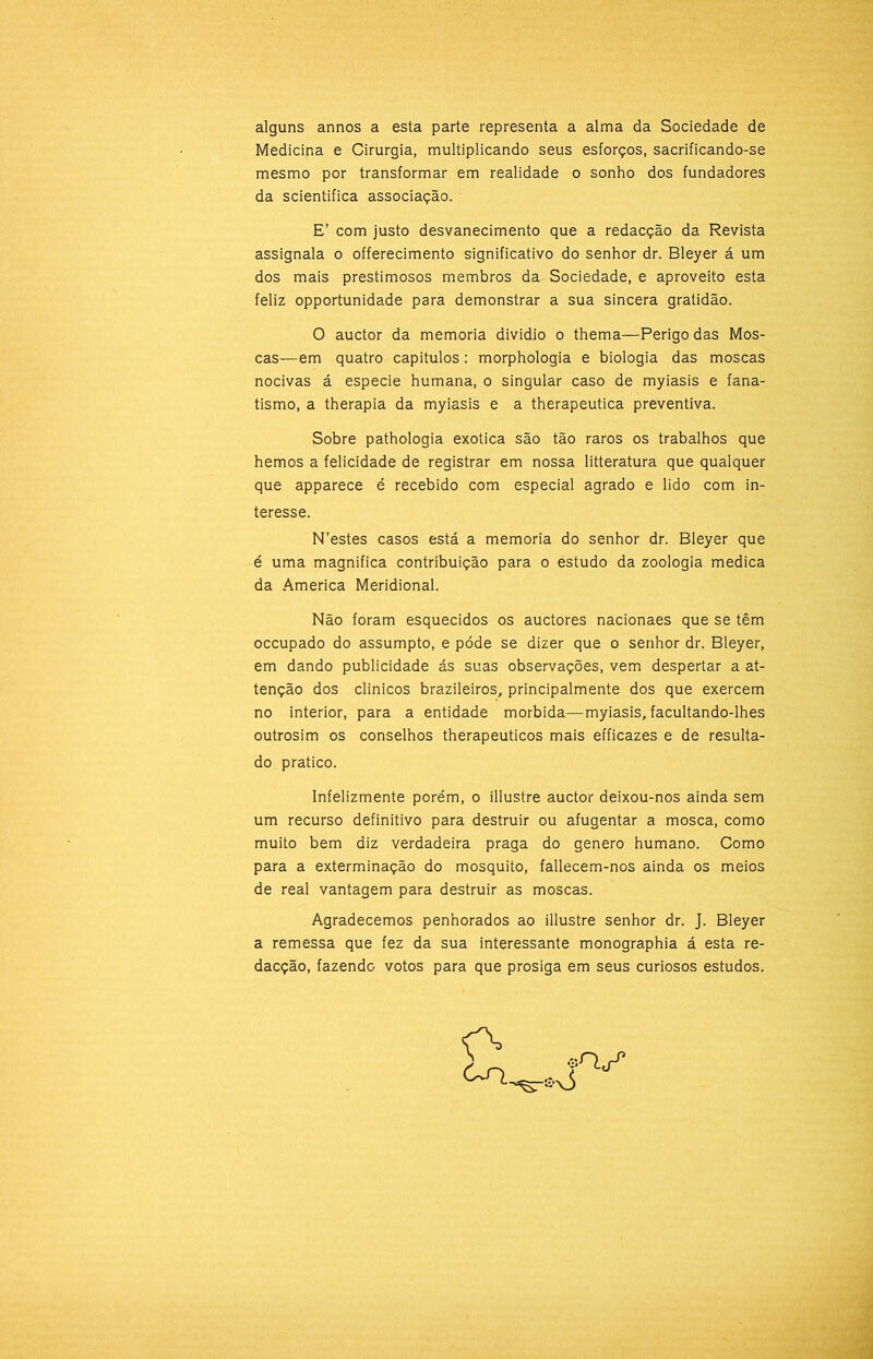 alguns annos a esta parte representa a alma da Sociedade de Medicina e Cirurgia, multiplicando seus esforços, sacrificando-se mesmo por transformar em realidade o sonho dos fundadores da scientifica associação. E’ com justo desvanecimento que a redacção da Revista assignala o offerecimento significativo do senhor dr. Bleyer á um dos mais prestimosos membros da Sociedade, e aproveito esta feliz opportunidade para demonstrar a sua sincera gratidão. O auctor da memória dividio o thema—Perigo das Mos- cas—em quatro capitulos: morphologia e biologia das moscas nocivas á especie humana, o singular caso de myiasis e fana- tismo, a therapia da myiasis e a therapeutica preventiva. Sobre pathologia exótica são tão raros os trabalhos que hemos a felicidade de registrar em nossa litteratura que qualquer que apparece é recebido com especial agrado e lido com in- teresse. N’estes casos está a memória do senhor dr. Bleyer que é uma magnifica contribuição para o estudo da zoologia medica da America Meridional. Não foram esquecidos os auctores nacionaes que se têm occupado do assumpto, e póde se dizer que o senhor dr. Bleyer, em dando publicidade ás suas observações, vem despertar a at- tenção dos clinicos brazileiros, principalmente dos que exercem no interior, para a entidade mórbida—myiasis, facultando-lhes outrosim os conselhos therapeuticos mais efficazes e de resulta- do pratico. Infelizmente porém, o illustre auctor deixou-nos ainda sem um recurso definitivo para destruir ou afugentar a mosca, como muito bem diz verdadeira praga do genero humano. Como para a exterminação do mosquito, fallecem-nos ainda os meios de real vantagem para destruir as moscas. Agradecemos penhorados ao illustre senhor dr. J. Bleyer a remessa que fez da sua interessante monographia á esta re- dacção, fazendo votos para que prosiga em seus curiosos estudos.