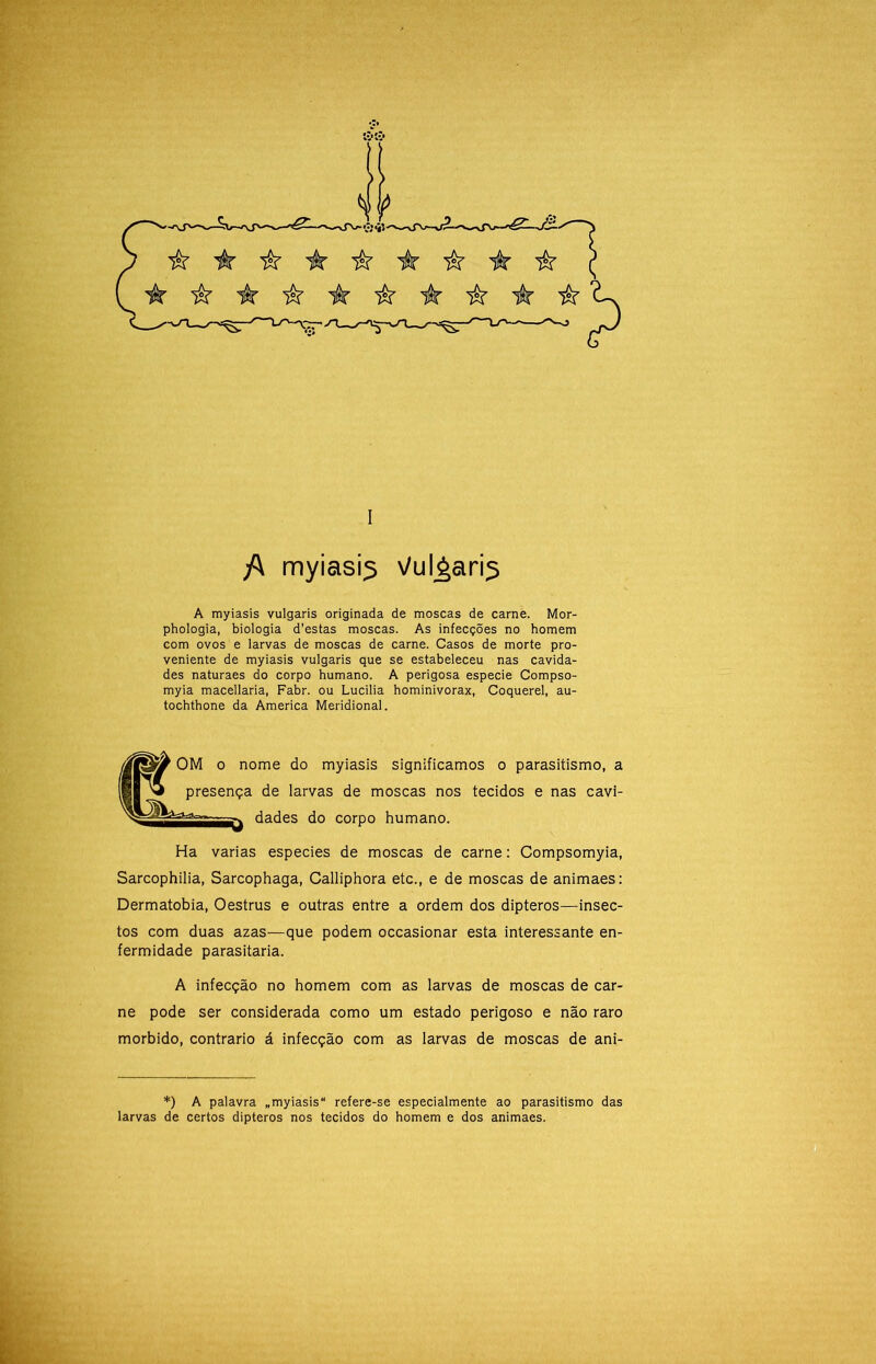 /\ myiasÍ5 Vul^ari^ A myiasis vulgaris originada de moscas de carne. Mor- phologia, biologia d’estas moscas. As infecções no homem com ovos e larvas de moscas de carne. Casos de morte pro- veniente de myiasis vulgaris que se estabeleceu nas cavida- des naturaes do corpo humano. A perigosa especie Compso- myia macellaria, Fabr. ou Lucilia hominivorax, Coquerel, au- tochthone da America Meridional. OM O nome do myiasis significamos o parasitismo, a presença de larvas de moscas nos tecidos e nas cavi- dades do corpo humano. Ha varias especies de moscas de carne: Compsomyia, Sarcophilia, Sarcophaga, Calliphora etc., e de moscas de animaes; Dermatobia, Oestrus e outras entre a ordem dos dipteros—insec- tos com duas azas—que podem occasionar esta interessante en- fermidade parasitaria. A infecção no homem com as larvas de moscas de car- ne pode ser considerada como um estado perigoso e não raro morbido, contrario á infecção com as larvas de moscas de ani- f. > *) A palavra „myiasis refere-se especialmente ao parasitismo das larvas de certos dipteros nos tecidos do homem e dos animaes.