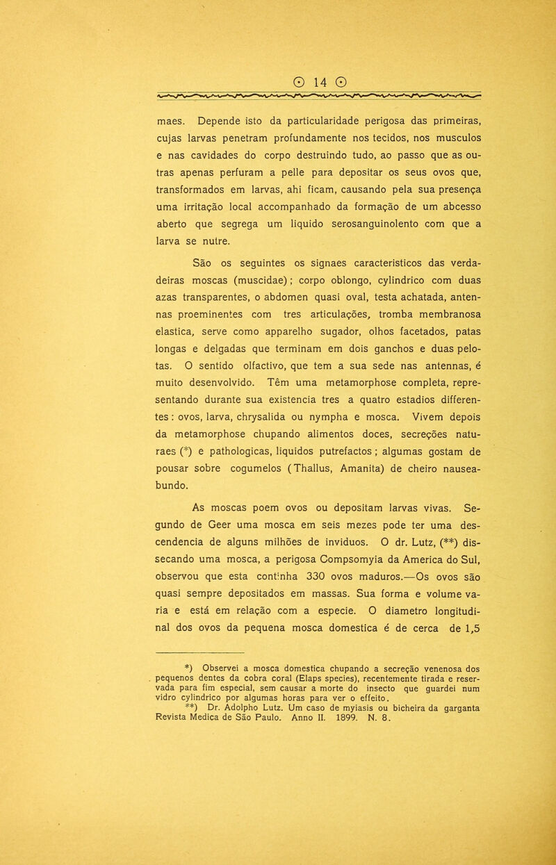 maes. Depende isto da particularidade perigosa das primeiras, cujas larvas penetram profundamente nos tecidos, nos musculos e nas cavidades do corpo destruindo tudo, ao passo que as ou- tras apenas perfuram a pelle para depositar os seus ovos que, transformados em larvas, ahi ficam, causando pela sua presença uma irritação local accompanhado da formação de um abcesso aberto que segrega um liquido serosanguinolento com que a larva se nutre. São os seguintes os signaes caracteristicos das verda- deiras moscas (muscidae); corpo oblongo, cylindrico com duas azas transparentes, o abdômen quasi oval, testa achatada, anten- nas proeminentes com tres articulações, tromba membranosa elastica, serve como apparelho sugador, olhos facetados, patas longas e delgadas que terminam em dois ganchos e duas pelo- tas. O sentido olfactivo, que tem a sua sede nas antennas, é muito desenvolvido. Têm uma metamorphose completa, repre- sentando durante sua existência tres a quatro estádios differen- tes: ovos, larva, chrysalida ou nympha e mosca. Vivem depois da metamorphose chupando alimentos doces, secreções natu- raes (*) e pathologicas, liquidos putrefactos; algumas gostam de pousar sobre cogumelos (Thallus, Amanita) de cheiro nausea- bundo. As moscas poem ovos ou depositam larvas vivas. Se- gundo de Geer uma mosca em seis mezes pode ter uma des- cendência de alguns milhões de inviduos. O dr. Lutz, (**) dis- secando uma mosca, a perigosa Compsomyia da America do Sul, observou que esta continha 330 ovos maduros.—Os ovos são quasi sempre depositados em massas. Sua forma e volume va- ria e está em relação com a especie. O diâmetro longitudi- nal dos ovos da pequena mosca domestica é de cerca de 1,5 *) Observei a mosca domestica chupando a secreção venenosa dos pequenos dentes da cobra coral (Elaps species), recentemente tirada e reser- vada para fim especial, sem causar a morte do insecto que guardei num vidro cylindrico por algumas horas para ver o effeito. **) Dr. Àdolpho Lutz. Um caso de myiasis ou bicheira da garganta