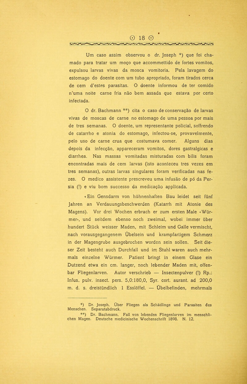 Um caso assim observou o dr. Joseph *) que foi cha- mado para tratar um moço que accommettido de fortes vomitos, expulsou larvas vivas da mosca vomitoria. Pela lavagem do estomago do doente com um tubo apropriado, foram tirados cerca de cem d’estes parasitas. O doente informou de ter comido n’uma noite carne fria não bem assada que estava por certo infectada. O dr. Bachmann **) cita o caso de conservação de larvas vivas de moscas de carne no estomago de uma pessoa por mais de tres semanas. O doente, um representante policial, soffrendo de catarrho e atonia do estomago, infectou-se, provavelmente, pelo uso de carne crua que costumava comer. Alguns dias depois da infecção, appareceram vomitos, dores gastralgicas e diarrhea. Nas massas vomitadas misturadas com bilis foram encontradas mais de cem larvas (isto aconteceu tres vezes em tres semanas), outras larvas singulares foram verificadas nas fe- zes. O medico assistente prescreveu uma infusão de pó da Pér- sia (!) e viu bom successo da medicação applicada. «Ein Gensdarm von hühnenhaften Bau leidet seit fünf Jahren an Verdauungsbeschwerden (Katarrh mit Atonie des Magens). Vor drei Wochen erbrach er zum ersten Male «Wür- mer», und seitdem ebenso noch zweimal, wobei immer über hundert Stück weisser Maden, mit Schleim und Galle vermischt, nach vorausgegangenem Übelsein und krampfaríigem Schmerz in der Magengrube ausgebrochen worden sein sollen. Seit die- ser Zeit besteht auch Durchfall und im Stuhl waren auch mehr- mals einzelne Würmer. Patient bringt in einem Glase ein Dutzend etwa ein cm. langer, noch lebender Maden mit, offen- bar Fliegenlarven. Autor verschrieb — Insectenpulver (!) Rp.; Infus. pulv. insect. pers. 5,0:180,0, Syr. cort. aurant. ad 200,0 m. d. s. dreistündlich 1 Esslõffel. — Übelbefinden, mehrmals *) Dr. Joseph. Über Fliegen ais Schadlinge und Parasiten des Menschen. Separatabdruck. **) Dr. Bachmann. Fali von lebenden Fliegenlarven im menschli- chen Magen. Deutsche medicinische Wochenschrift 1898. N. 12.