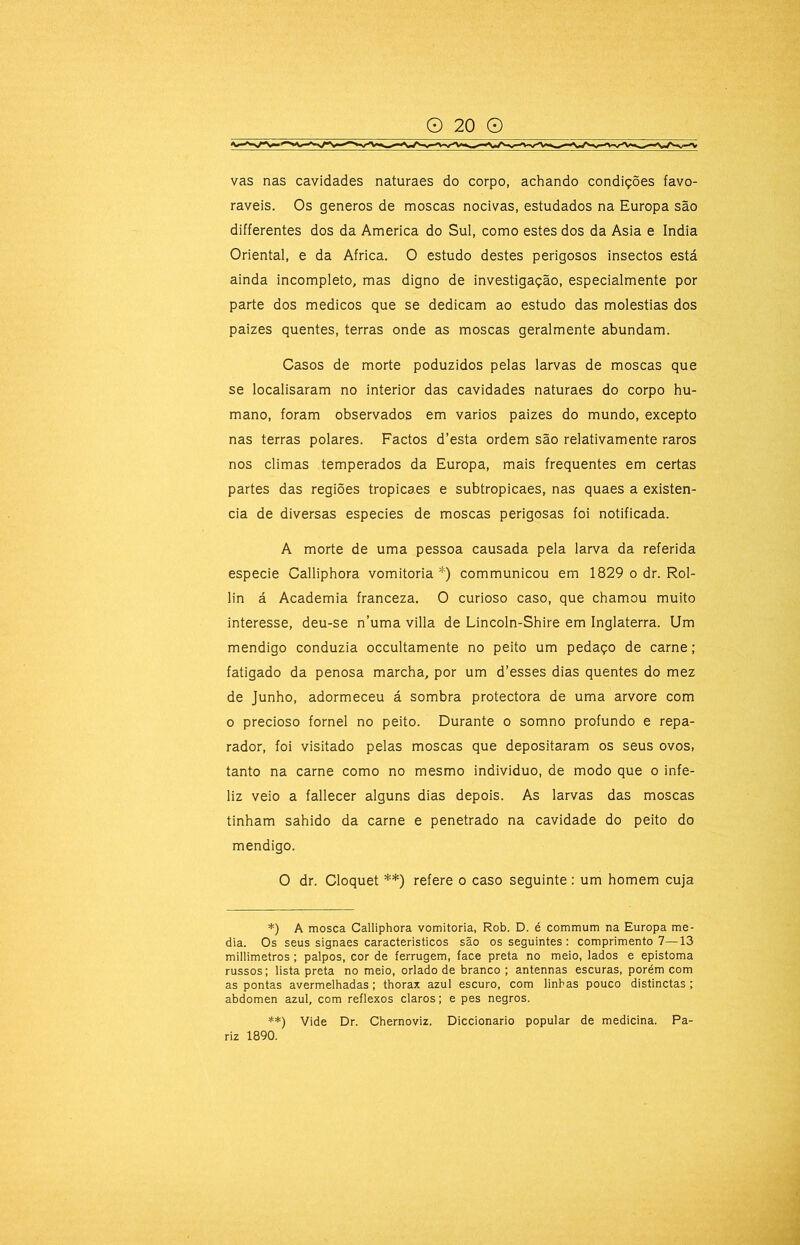 vas nas cavidades naturaes do corpo, achando condições favo- ráveis. Os generos de moscas nocivas, estudados na Europa são differentes dos da America do Sul, como estes dos da Asia e índia Oriental, e da África. O estudo destes perigosos insectos está ainda incompleto, mas digno de investigação, especialmente por parte dos médicos que se dedicam ao estudo das moléstias dos paizes quentes, terras onde as moscas geralmente abundam. Casos de morte poduzidos pelas larvas de moscas que se localisaram no interior das cavidades naturaes do corpo hu- mano, foram observados em vários paizes do mundo, excepto nas terras polares. Factos d’esta ordem são relativamente raros nos climas temperados da Europa, mais frequentes em certas partes das regiões tropicaes e subtropicaes, nas quaes a existên- cia de diversas especies de moscas perigosas foi notificada. A morte de uma pessoa causada pela larva da referida especie Calliphora vomitoria *) communicou em 1829 o dr. Rol- lin á Academia franceza. O curioso caso, que chamou muito interesse, deu-se n’uma villa de Lincoln-Shire em Inglaterra. Um mendigo conduzia occultamente no peito um pedaço de carne; fatigado da penosa marcha, por um d’esses dias quentes do mez de Junho, adormeceu á sombra protectora de uma arvore com o precioso fornel no peito. Durante o somno profundo e repa- rador, foi visitado pelas moscas que depositaram os seus ovos, tanto na carne como no mesmo individuo, de modo que o infe- liz veio a fallecer alguns dias depois. As larvas das moscas tinham sahido da carne e penetrado na cavidade do peito do mendigo. O dr. Cloquet **) refere o caso seguinte : um homem cuja *) A mosca Calliphora vomitoria, Rob. D. é commum na Europa me- dia. Os seus signaes caracteristicos são os seguintes : comprimento 7—13 millimetros; palpos, cor de ferrugem, face preta no meio, lados e epistoma russos; lista preta no meio, orlado de branco ; antennas escuras, porém com as pontas avermelhadas; thorax azul escuro, com linhas pouco distinctas ; abdômen azul, com reflexos claros; e pes negros. **) Vide Dr. Chernoviz. Diccionario popular de medicina. Pa- riz 1890.