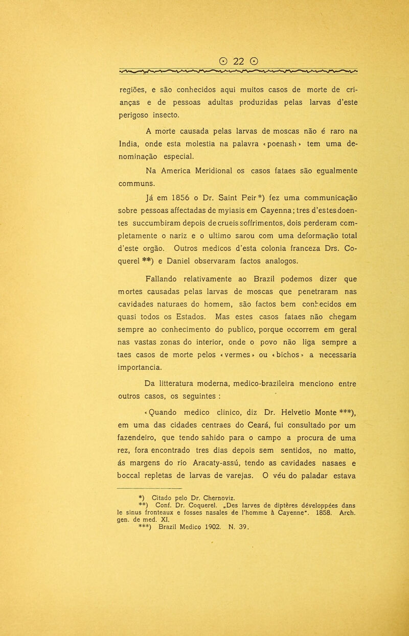 regiões, e são conhecidos aqui muitos casos de morte de cri- anças e de pessoas adultas produzidas pelas larvas d’este perigoso insecto. A morte causada pelas larvas de moscas não é raro na índia, onde esta moléstia na palavra «poenash» tem uma de- nominação especial. Na America Meridional os casos fataes são egualmente communs. Já em 1856 o Dr. Saint Peir*) fez uma communicação sobre pessoas affectadas de myiasis em Cayenna; tres d’estes doen- tes succumbiram depois de cruéis soffrimentos, dois perderam com- pletamente 0 nariz e o ultimo sarou com uma deformação total d’este orgão. Outros médicos d’esta colonia franceza Drs. Co- querel **) e Daniel observaram factos analogos. Paliando relativamente ao Brazil podemos dizer que mortes causadas pelas larvas de moscas que penetraram nas cavidades naturaes do homem, são factos bem conhecidos em quasi todos os Estados. Mas estes casos fataes não chegam sempre ao conhecimento do publico, porque occorrem em geral nas vastas zonas do interior, onde o povo não liga sempre a taes casos de morte pelos «vermes» ou «bichos» a necessária importância. Da litteratura moderna, medico-brazileira menciono entre outros casos, os seguintes : «Quando medico clinico, diz Dr. Helvetio Monte ***), em uma das cidades centraes do Ceará, fui consultado por um fazendeiro, que tendo sahido para o campo a procura de uma rez, fora encontrado tres dias depois sem sentidos, no matto, ás margens do rio Aracaty-assú, tendo as cavidades nasaes e boccal repletas de larvas de varejas. O véu do paladar estava *) Citado pelo Dr. Chernoviz. **) Conf. Dr. Coquerel. „Des larves de diptères développées dans le sinus fronteaux e fosses nasales de rhomme à Cayenne*. 1858. Arch. gen. de med. XI. ***) Brazil Medico 1902. N. 39.