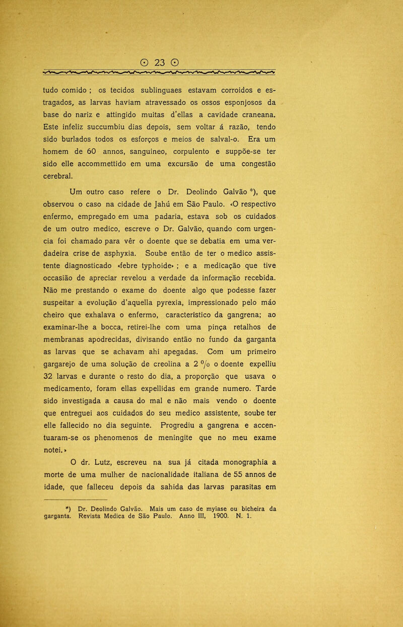 tudo comido ; os tecidos sublinguaes estavam corroidos e es- tragados, as larvas haviam atravessado os ossos esponjosos da base do nariz e attingido muitas d’ellas a cavidade craneana. Este infeliz succumbiu dias depois, sem voltar á razão, tendo sido burlados todos os esforços e meios de salval-o. Era um homem de 60 annos, sanguineo, corpulento e suppõe-se ter sido elle accommettido em uma excursão de uma congestão cerebral. Um outro caso refere o Dr. Deolindo Galvão *), que observou o caso na cidade de Jahú em São Paulo. «O respectivo enfermo, empregado em uma padaria, estava sob os cuidados de um outro medico, escreve o Dr. Galvão, quando com urgên- cia foi chamado para vêr o doente que se debatia em uma ver- dadeira crise de asphyxia. Soube então de ter o medico assis- tente diagnosticado <febre typhoide» ; e a medicação que tive occasião de apreciar revelou a verdade da informação recebida. Não me prestando o exame do doente algo que podesse fazer suspeitar a evolução d’aquella pyrexia, impressionado pelo máo cheiro que exhalava o enfermo, característico da gangrena; ao examinar-lhe a bocca, retirei-lhe com uma pinça retalhos de membranas apodrecidas, divisando então no fundo da garganta as larvas que se achavam ahi apegadas. Com um primeiro gargarejo de uma solução de creolina a 2 °/o o doente expelliu 32 larvas e durante o resto do dia, a proporção que usava o medicamento, foram ellas expellidas em grande numero. Tarde sido investigada a causa do mal e não mais vendo o doente que entreguei aos cuidados do seu medico assistente, soube ter elle fallecido no dia seguinte. Progrediu a gangrena e accen- tuaram-se os phenomenos de meningite que no meu exame notei.» O dr. Lutz, escreveu na sua já citada monographia a morte de uma mulher de nacionalidade italiana de 55 annos de idade, que falleceu depois da sahida das larvas parasitas em *) Dr. Deolindo Galvão. Mais um caso de myiase ou bicheira da