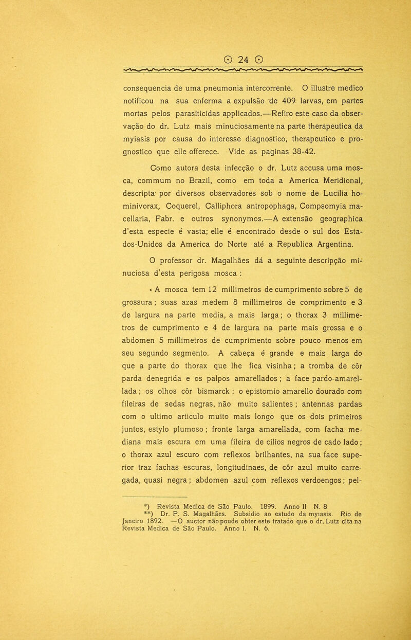 consequência de uma pneumonia intercorrente. O illustre medico notificou na sua enferma a expulsão 'de 409- larvas, em partes mortas pelos parasiticidas applicados.—Refiro este caso da obser- vação do dr. Lutz mais minuciosamente na parte therapeutica da myiasis por causa do interesse diagnostico, therapeutico e pro- gnostico que elle offerece. Vide as paginas 38-42. Como autora desta infecção o dr. Lutz accusa uma mos- ca, commum no Brazil, como em toda a America Meridional, descripta- por diversos observadores sob o nome de Lucilia ho- minivorax, Coquerel, Calliphora antropophaga, Compsomyia ma- cellaria, Fabr. e outros synonymos.—A extensão geographica d’esta especie é vasta; elle é encontrado desde o sul dos Esta- dos-Unidos da America do Norte até a Republica Argentina. O professor dr. Magalhães dá a seguinte descripção mi- nuciosa d’esta perigosa mosca : *A mosca tem 12 millimetros de cumprimento sobre 5 de grossura; suas azas medem 8 millimetros de comprimento e3 de largura na parte media, a mais larga; o thorax 3 millime- tros de cumprimento e 4 de largura na parte mais grossa e o abdômen 5 millimetros de cumprimento sobre pouco menos em seu segundo segmento. A cabeça é grande e mais larga do que a parte do thorax que lhe fica visinha; a tromba de côr parda denegrida e os palpos amarellados ; a face pardo-amarel- lada; os olhos côr bismarck : o epistomio amarello dourado com fileiras de sedas negras, não muito salientes ; antennas pardas com o ultimo articulo muito mais longo que os dois primeiros juntos, estylo plumoso; fronte larga amarellada, com facha me- diana mais escura em uma fileira de cilios negros de cado lado; 0 thorax azul escuro com reflexos brilhantes, na sua face supe- rior traz fachas escuras, longitudinaes, de côr azul muito carre- gada, quasi negra; abdômen azul com reflexos verdoengos; pel- *) Revista Medica de São Paulo. 1899. Anno II N. 8 **) Dr. P. S. Magalhães. Subsidio ao estudo da myiasis. Rio de Janeiro 1892. —O auctor nãopoude obter este tratado que o dr. Lutz cita na Revista Medica de São Paulo. Anno I. N. 6.