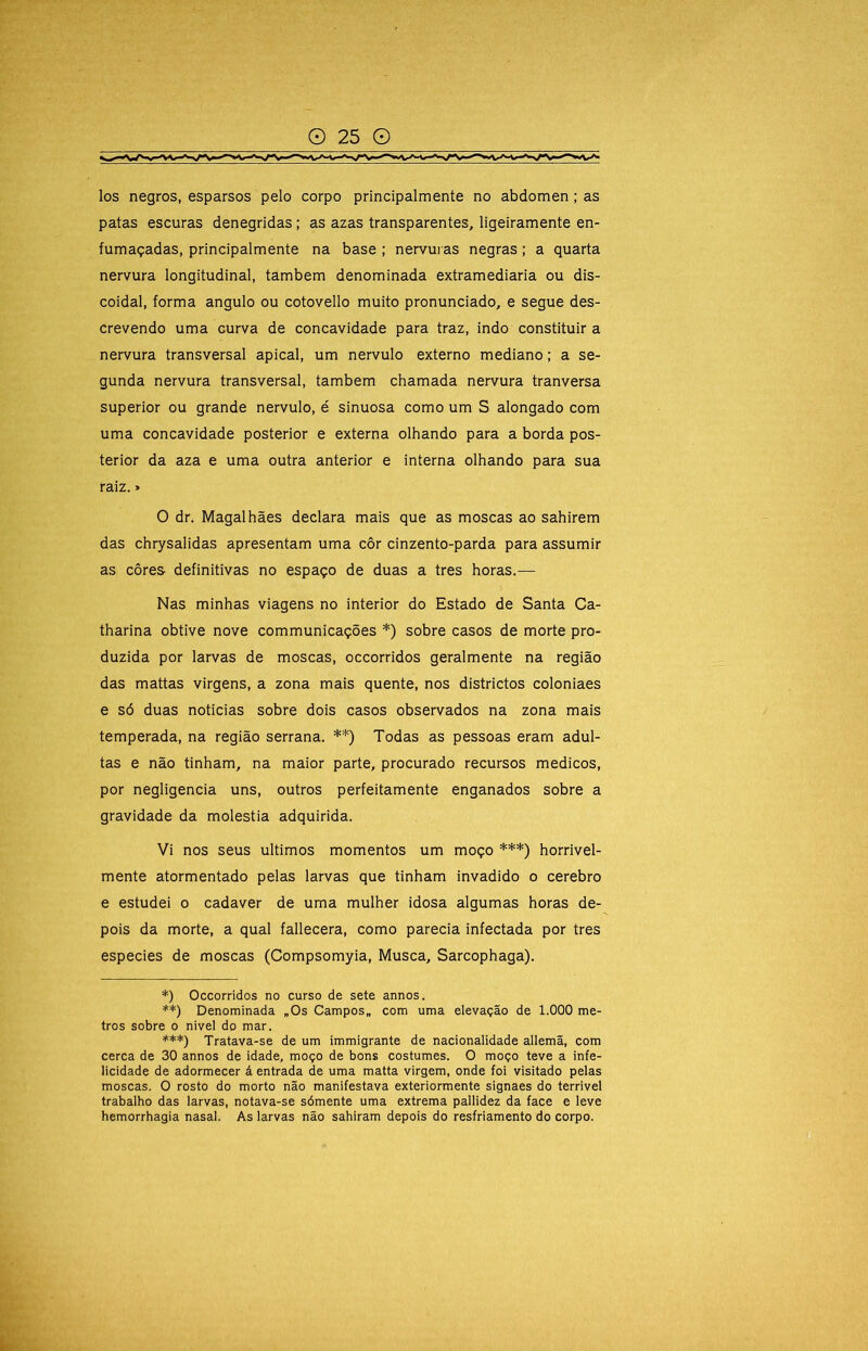 los negros, esparsos pelo corpo principalmente no abdômen; as patas escuras denegridas; as azas transparentes, ligeiramente en- fumaçadas, principalmente na base ; nervuias negras; a quarta nervura longitudinal, também denominada extramediaria ou dis- coidal, forma angulo ou cotovello muito pronunciado, e segue des- crevendo uma curva de concavidade para traz, indo constituir a nervura transversal apical, um nervulo externo mediano; a se- gunda nervura transversal, também chamada nervura tranversa superior ou grande nervulo, é sinuosa como um S alongado com uma concavidade posterior e externa olhando para a borda pos- terior da aza e uma outra anterior e interna olhando para sua raiz. > O dr. Magalhães declara mais que as moscas ao sahirem das chrysalidas apresentam uma côr cinzento-parda para assumir as côres definitivas no espaço de duas a tres horas.— Nas minhas viagens no interior do Estado de Santa Ca- tharina obtive nove communicações *) sobre casos de morte pro- duzida por larvas de moscas, occorridos geralmente na região das mattas virgens, a zona mais quente, nos districtos coloniaes e só duas noticias sobre dois casos observados na zona mais temperada, na região serrana. **) Todas as pessoas eram adul- tas e não tinham, na maior parte, procurado recursos médicos, por negligencia uns, outros perfeitamente enganados sobre a gravidade da moléstia adquirida. Vi nos seus últimos momentos um moço ***) horrivel- mente atormentado pelas larvas que tinham invadido o cerebro e estudei o cadaver de uma mulher idosa algumas horas de- pois da morte, a qual fallecera, como parecia infectada por tres especies de moscas (Compsomyia, Musca, Sarcophaga). *) Occorridos no curso de sete annos. **) Denominada „Os Campos» com uma elevação de 1.000 me- tros sobre o nivel do mar. ***) Tratava-se de um immigrante de nacionalidade allemã, com cerca de 30 annos de idade, moço de bons costumes. O moço teve a infe- licidade de adormecer á entrada de uma matta virgem, onde foi visitado pelas moscas. O rosto do morto não manifestava exteriormente signaes do terrivel trabalho das larvas, notava-se sómente uma extrema pallldez da face e leve hemorrhagia nasal. As larvas não sahiram depois do resfriamento do corpo. í