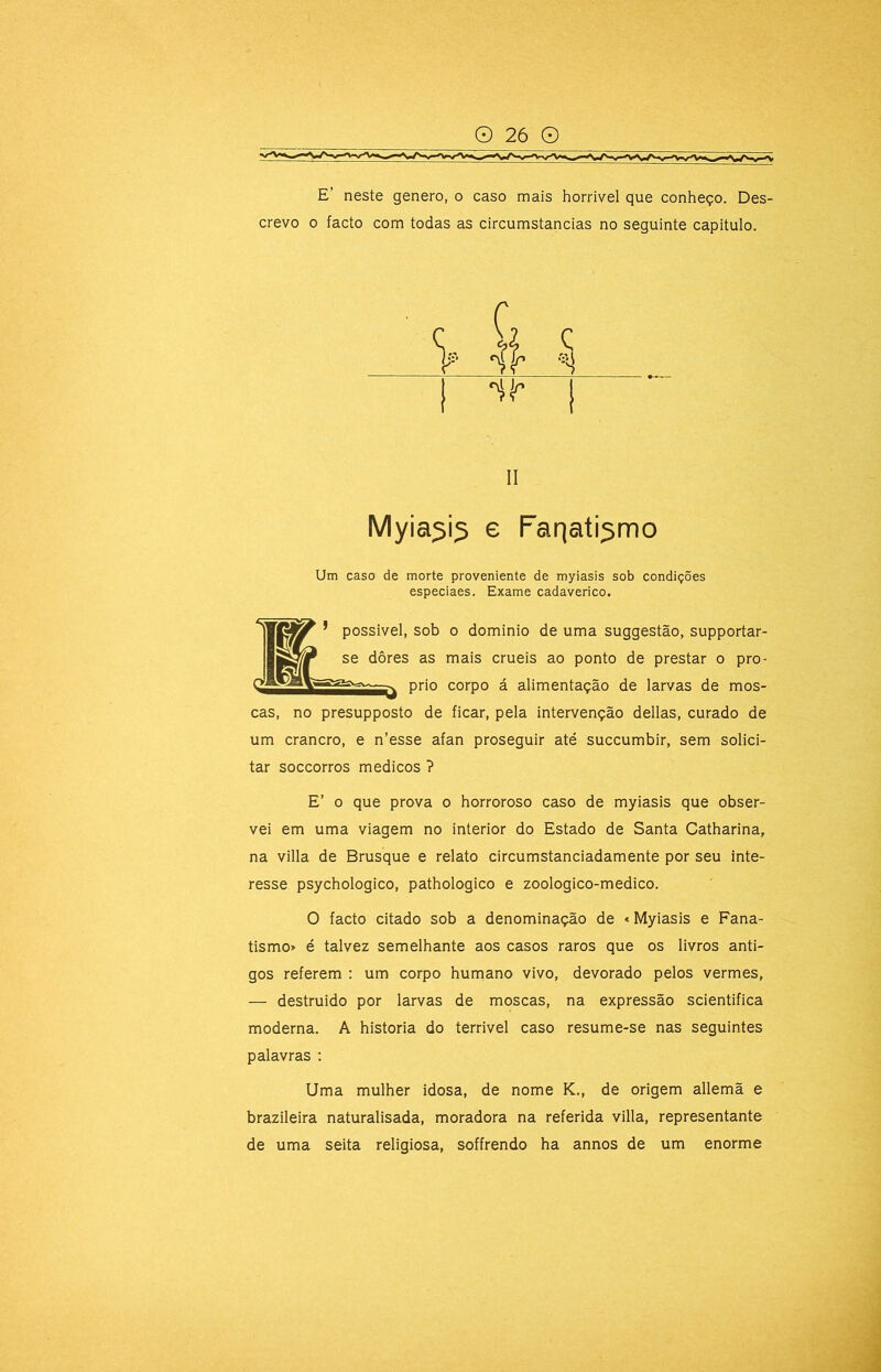 crevo 0 facto com todas as circumstancias no seguinte capitulo. II Myia^i^ e Farjati^mo Um caso de morte proveniente de myiasis sob condições especiaes. Exame cadavérico. possível, sob 0 domínio de uma suggestão, supportar- se dôres as mais cruéis ao ponto de prestar o pro- prio corpo á alimentação de larvas de mos- cas, no presupposto de ficar, pela intervenção delias, curado de um crancro, e n’esse afan proseguir até succumbir, sem solici- tar soccorros médicos ? E’ o que prova o horroroso caso de myiasis que obser- vei em uma viagem no interior do Estado de Santa Catharina, na villa de Brusque e relato circumstanciadamente por seu inte- resse psychologico, pathologico e zoologico-medico. O facto citado sob a denominação de «Myiasis e Fana- tismo» é talvez semelhante aos casos raros que os livros anti- gos referem : um corpo hurnano vivo, devorado pelos vermes, — destruído por larvas de moscas, na expressão scientifica moderna. A historia do terrível caso resume-se nas seguintes palavras ; Uma mulher idosa, de nome K., de origem allemã e brazileira naturalisada, moradora na referida villa, representante de uma seita religiosa, soffrendo ha annos de um enorme