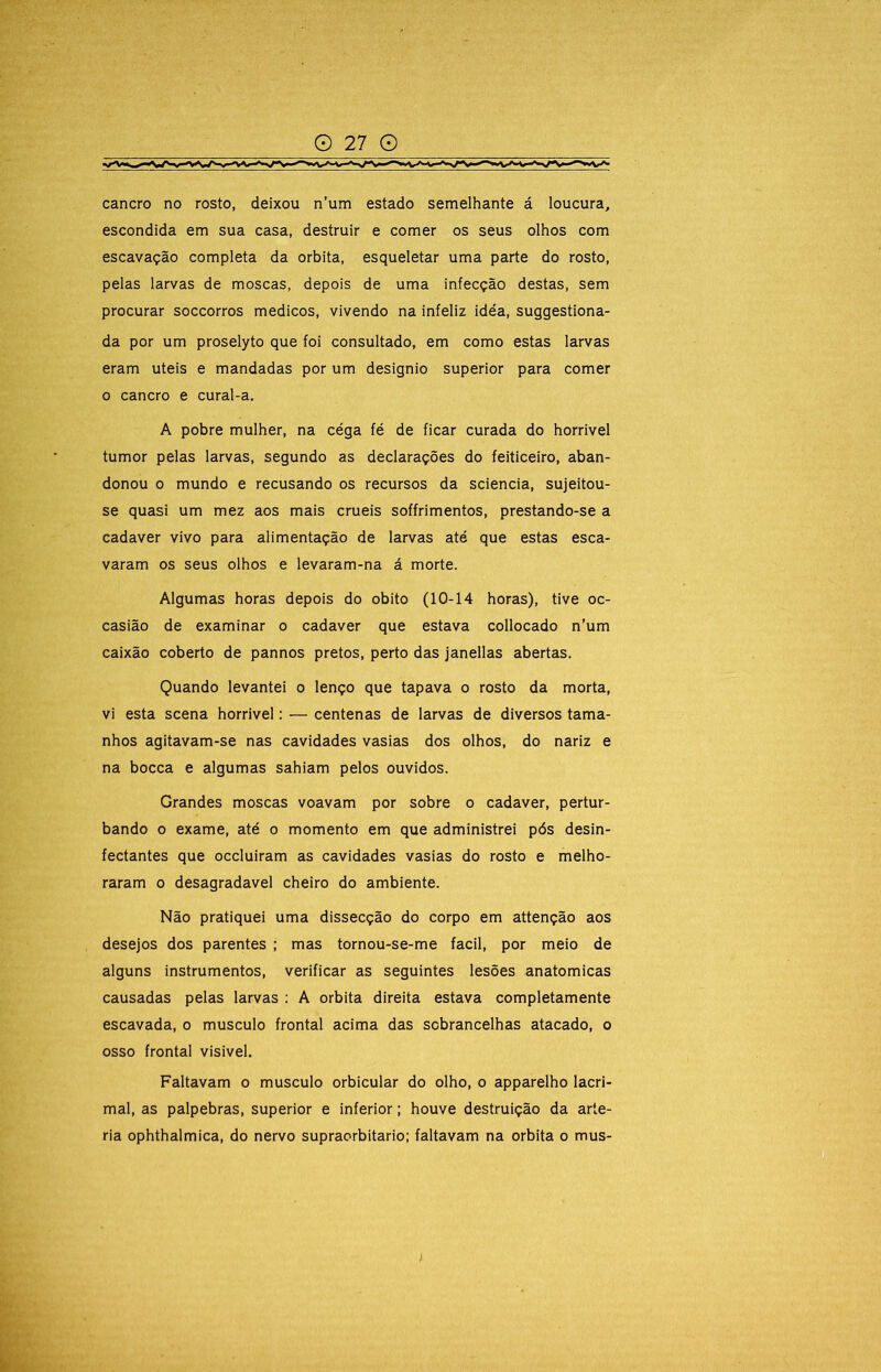 cancro no rosto, deixou n’um estado semelhante á loucura, escondida em sua casa, destruir e comer os seus olhos com escavação completa da orbita, esqueletar uma parte do rosto, pelas larvas de moscas, depois de uma infecção destas, sem procurar soccorros médicos, vivendo na infeliz idéa, suggestiona- da por um proselyto que foi consultado, em como estas larvas eram uteis e mandadas por um designio superior para comer o cancro e cural-a. A pobre mulher, na céga fé de ficar curada do horrivel tumor pelas larvas, segundo as declarações do feiticeiro, aban- donou 0 mundo e recusando os recursos da sciencia, sujeitou- se quasi um mez aos mais cruéis soffrimentos, prestando-se a cadaver vivo para alimentação de larvas até que estas esca- varam os seus olhos e levaram-na á morte. Algumas horas depois do obito (10-14 horas), tive oc- casião de examinar o cadaver que estava collocado n’um caixão coberto de pannos pretos, perto das janellas abertas. Quando levantei o lenço que tapava o rosto da morta, vi esta scena horrivel: — centenas de larvas de diversos tama- nhos agitavam-se nas cavidades vasias dos olhos, do nariz e na bocca e algumas sahiam pelos ouvidos. Grandes moscas voavam por sobre o cadaver, pertur- bando o exame, até o momento em que administrei pós desin- fectantes que occluiram as cavidades vasias do rosto e melho- raram o desagradavel cheiro do ambiente. Não pratiquei uma dissecção do corpo em attenção aos desejos dos parentes ; mas tornou-se-me facil, por melo de alguns instrumentos, verificar as seguintes lesões anatómicas causadas pelas larvas : A orbita direita estava completamente escavada, o musculo frontal acima das sobrancelhas atacado, o osso frontal visivel. Faltavam o musculo orbicular do olho, o apparelho lacri- mal, as palpebras, superior e inferior; houve destruição da arté- ria ophthalmica, do nervo supraorbitario; faltavam na orbita o mus- )