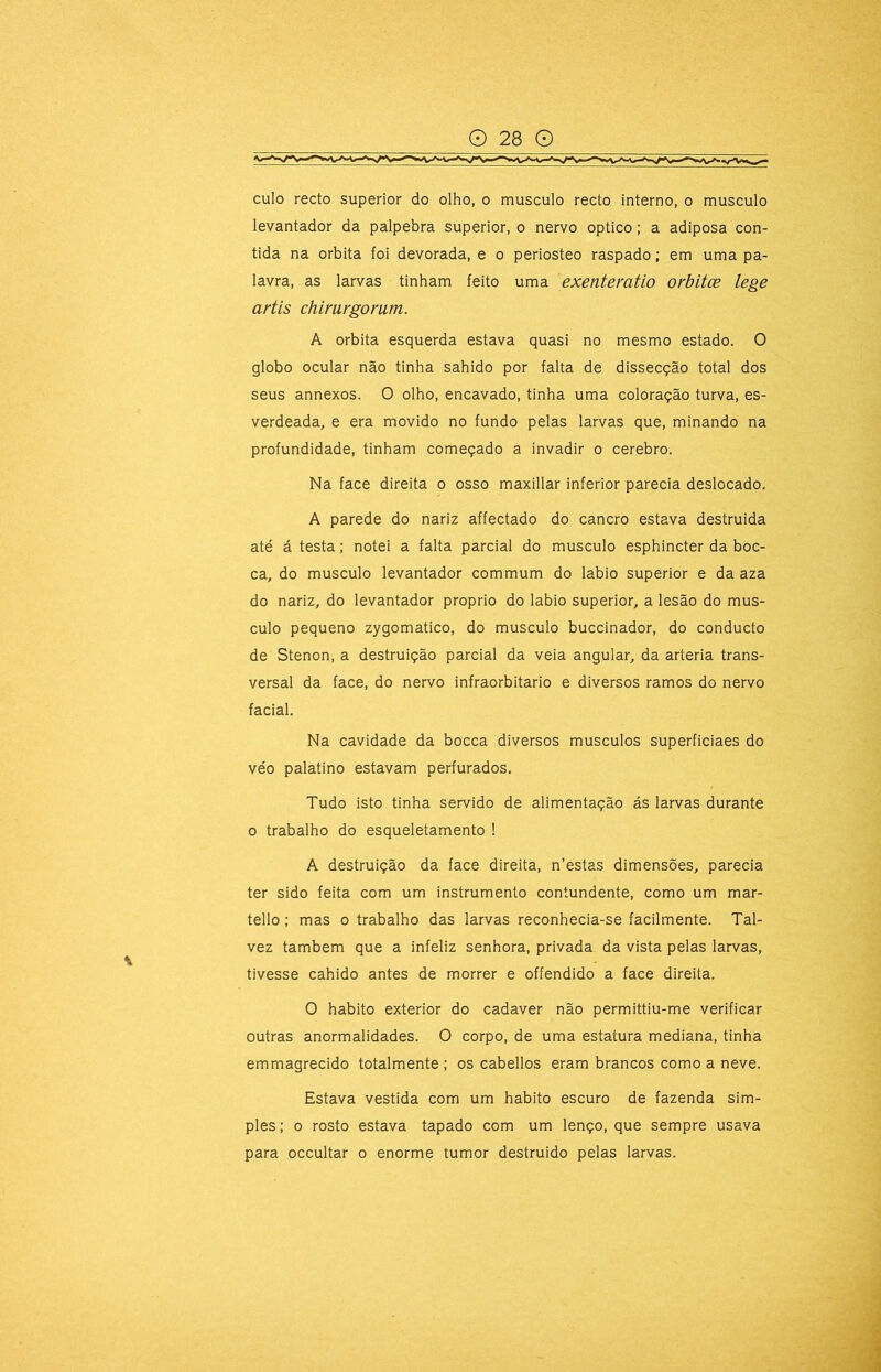 culo recto superior do olho, o musculo recto interno, o musculo levantador da palpebra superior, o nervo optico; a adiposa con- tida na orbita foi devorada, e o periosteo raspado; em uma pa- lavra, as larvas tinham feito uma exenteratio orbitce lege artis chimrgomm. A orbita esquerda estava quasi no mesmo estado. O globo ocular não tinha sahido por falta de dissecção total dos seus annexos. O olho, encavado, tinha uma coloração turva, es- verdeada, e era movido no fundo pelas larvas que, minando na profundidade, tinham começado a invadir o cerebro. Na face direita o osso maxillar inferior parecia deslocado. A parede do nariz affectado do cancro estava destruida até á testa; notei a falta parcial do musculo esphincter da boc- ca, do musculo levantador commum do labio superior e da aza do nariz, do levantador proprio do labio superior, a lesão do mus- culo pequeno zygomatico, do musculo buccinador, do conducto de Stenon, a destruição parcial da veia angular, da artéria trans- versal da face, do nervo infraorbitario e diversos ramos do nervo facial. Na cavidade da bocca diversos musculos superficiaes do véo palatino estavam perfurados. Tudo isto tinha servido de alimentação ás larvas durante 0 trabalho do esqueletamento ! A destruição da face direita, n’estas dimensões, parecia ter sido feita com um instrumento contundente, como um mar- tello; mas o trabalho das larvas reconhecia-se facilmente. Tal- vez também que a infeliz senhora, privada da vista pelas larvas, tivesse cahido antes de morrer e offendido a face direita. O habito exterior do cadaver não permittiu-me verificar outras anormalidades. O corpo, de uma estatura mediana, tinha emmagrecido totalmente ; os cabellos eram brancos como a neve. Estava vestida com um habito escuro de fazenda sim- ples ; 0 rosto estava tapado com um lenço, que sempre usava para occultar o enorme tumor destruido pelas larvas.