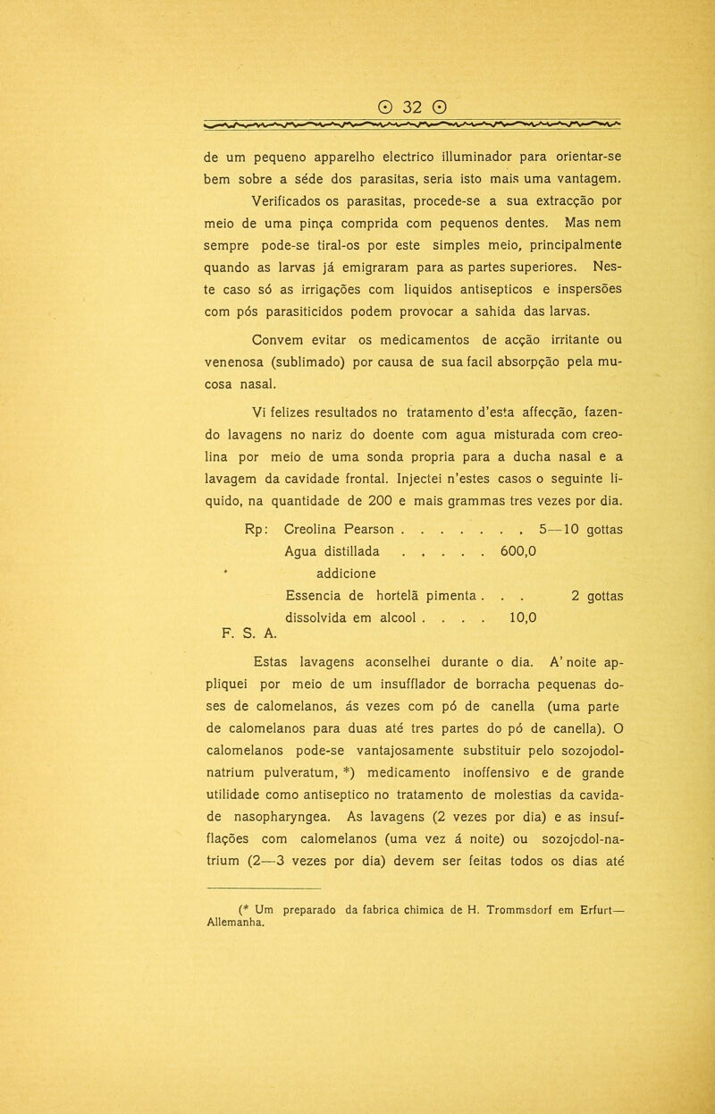 de um pequeno apparelho electrico illuminador para orientar-se bem sobre a séde dos parasitas, seria isto mais uma vantagem. Verificados os parasitas, procede-se a sua extracção por meio de uma pinça comprida com pequenos dentes. Mas nem sempre pode-se tiral-os por este simples meio, principalmente quando as larvas já emigraram para as partes superiores. Nes- te caso só as irrigações com liquidos antisépticos e inspersões com pós parasiticidos podem provocar a sahida das larvas. Convem evitar os medicamentos de acção irritante ou venenosa (sublimado) por causa de sua facil absorpção pela mu- cosa nasal. Vi felizes resultados no tratamento d’esta affecção, fazen- do lavagens no nariz do doente com agua misturada com creo- lina por meio de uma sonda própria para a ducha nasal e a lavagem da cavidade frontal. Injectei n’estes casos o seguinte li- quido, na quantidade de 200 e mais grammas tres vezes por dia. Rp: Creolina Pearson 5—10 gottas Estas lavagens aconselhei durante o dia. A’ noite ap- pliquei por meio de um insufflador de borracha pequenas do- ses de calomelanos, ás vezes com pó de canella (uma parte de calomelanos para duas até tres partes do pó de canella). O calomelanos pode-se vantajosamente substituir pelo sozojodol- natrium pulveratum, *) medicamento inoffensivo e de grande utilidade como antiséptico no tratamento de moléstias da cavida- de nasopharyngea. As lavagens (2 vezes por dia) e as insuf- flações com calomelanos (uma vez á noite) ou sozojcdol-na- trium (2—3 vezes por dia) devem ser feitas todos os dias até (* Um preparado da fabrica chimica de H. Trommsdorf em Erfurt— Allemanha. Agua distillada 600,0 addicione Essência de hortelã pimenta . dissolvida em álcool . . . . 10,0 2 gottas F. S. A.