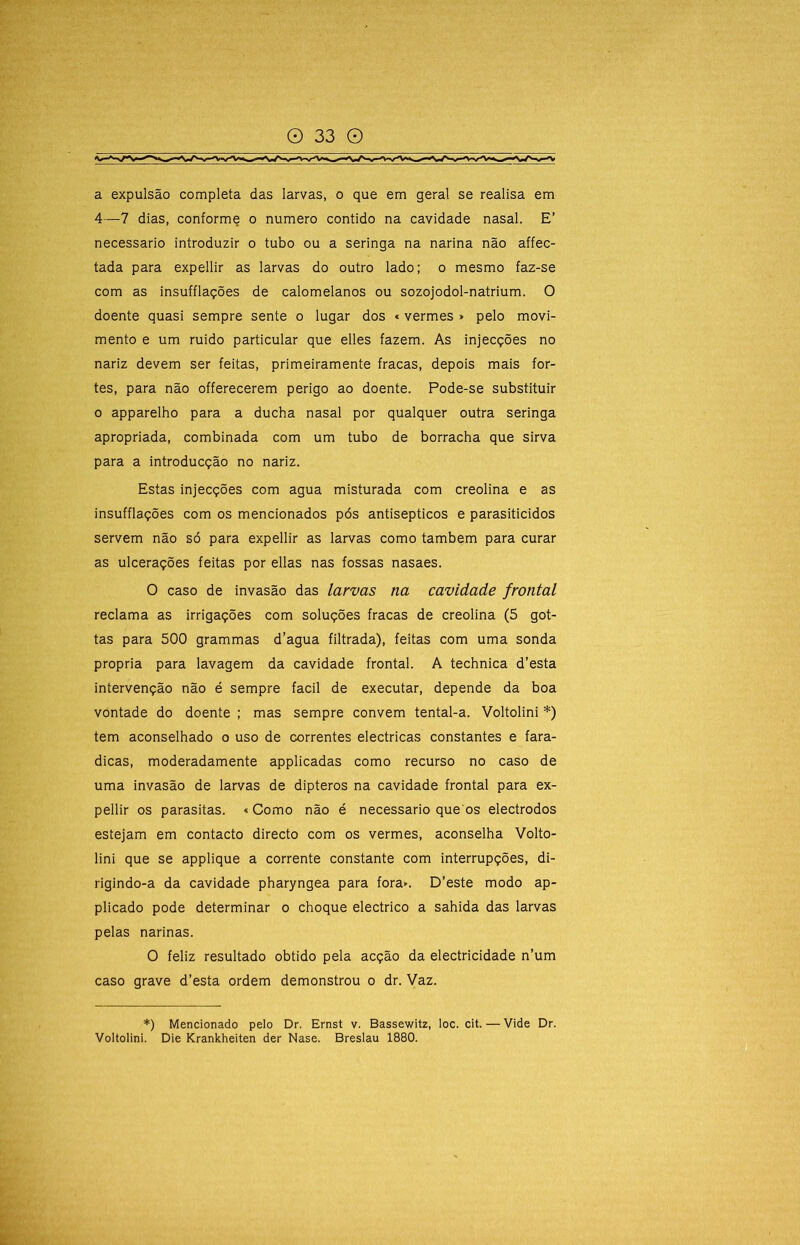 a expulsão completa das larvas, o que em geral se realisa em 4—7 dias, conforme o numero contido na cavidade nasal. E’ necessário introduzir o tubo ou a seringa na narina não affec- tada para expellir as larvas do outro lado; o mesmo faz-se com as insufflações de calomelanos ou sozojodol-natrium. O doente quasi sempre sente o lugar dos «vermes > pelo movi- mento e um ruido particular que elles fazem. As injecções no nariz devem ser feitas, primeiramente fracas, depois mais for- tes, para não offerecerem perigo ao doente. Pode-se substituir 0 apparelho para a ducha nasal por qualquer outra seringa apropriada, combinada com um tubo de borracha que sirva para a introducção no nariz. Estas injecções com agua misturada com creolina e as insufflações com os mencionados pós antisépticos e parasiticidos servem não só para expellir as larvas como também para curar as ulcerações feitas por ellas nas fossas nasaes. O caso de invasão das larvas na cavidade frontal reclama as irrigações com soluções fracas de creolina (5 got- tas para 500 grammas d’agua filtrada), feitas com uma sonda própria para lavagem da cavidade frontal. A technica d’esta intervenção não é sempre facil de executar, depende da boa vontade do doente ; mas sempre convem tental-a. Voltolini *) tem aconselhado o uso de correntes eléctricas constantes e fara- dicas, moderadamente applicadas como recurso no caso de uma invasão de larvas de dipteros na cavidade frontal para ex- pellir os parasitas. «Como não é necessário que os electrodos estejam em contacto directo com os vermes, aconselha Volto- lini que se applique a corrente constante com interrupções, di- rigindo-a da cavidade pharyngea para fora». D’este modo ap- plicado pode determinar o choque electrico a sahida das larvas pelas narinas. O feliz resultado obtido pela acção da electricidade n’um caso grave d’esta ordem demonstrou o dr. Vaz. *) Mencionado pelo Dr. Ernst v. Bassewitz, loc. cit. — Vide Dr. Voltolini. Die Krankheiten der Nase. Breslau 1880.