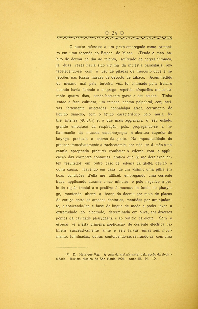 0 auctor refere-se a um preto empregado como campei- ro em uma fazenda do Estado de Minas. «Tendo o mao ha- bito de dormir de dia ao relento, soffrendo de coryza chronico, já duas vezes havia sido victima da moléstia parasitaria, res- tabelecendo-se com o uso de pitadas de mercúrio doce e in- jecções nas fossas nasaes de decocto de tabaco. Acommettido do mesmo mal pela terceira vez, fui chamado para tratal-o quando havia falhado o emprego repetido d’aquelles meios du- rante quatro dias, sendo bastante grave o seu estado. Tinha então a face vultuosa, um intenso edema palpebral, conjuncti- vas fortemente injectadas, cephalalgia atroz, corrimento de liquido sanioso, com o fétido caracteristico pelo nariz, fe- bre intensa (40,5%) e, o que mais aggravava o seu estado, grande embaraço da respiração, pois, propagando-se a in- flammação da mucosa nasopharyngea á abertura superior do larynge, produzia o edema da glotte. Na impossibilidade de praticar immediatamente a tracheotomia, por não ter á mão uma canula apropriada procurei combater o edema com a appli- cação das correntes continuas, pratica que já me dera exceden- tes resultados em outro caso de edema da glotte, devido á outra causa. Havendo em casa de um visinho uma pilha em boas condições d’ella me utilisei, empregando uma corrente fraca, applicando durante cinco minutos o polo negativo á pel- le da região frontal e o positivo á mucosa do fundo do pharyn- ge, mantendo aberta a bocca do doente por meio de placas de cortiça entre as arcadas dentarias, mantidas por um ajudan- te, e abaixando-lhe a base da lingua de modo a poder levar a extremidade do electrodo, determinada em oliva, aos diversos pontos da cavidade pharygeana e ao orificio da glotte. Sem o esperar vi n’esta primeira applicação de corrente electrica ca- hirem successivamente vinte e seis larvas, umas sem movi- mento, fulminadas, outras contorcendo-se, retirando-as com. uma *) Dr. Henrique Vaz. A cura da myiasis nasal pela acção da electri- cidade. Revista Medica de São Paulo 1904. Anno 111. N. 10.