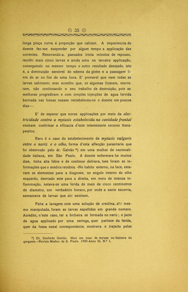 longa pinça curva á proporção que cahiam. A impaciência do doente fez-me suspender por algum tempo a applicação das correntes. Renovando-a, passados trinta minutos de repouso, recolhi mais cinco larvas e ainda uma na terceira applicação, conseguindo no mesmo tempo o outro resultado desejado, isto é, a diminuição sensível do edema da glotte e a passagem li- vre do ar no fim de uma hora. E’ provável que nem todas as larvas sahissem; mas acredito que, se algumas ficaram, morre- ram, não continuando o seu trabalho de destruição, pois as melhoras progrediram e com simples injecções de agua fervida boricada nas fossas nasaes restabeleceu-se o doente em poucos dias—. E’ de esperar que novas applicações por meio da elec- tricidade contra a myiasis estabelecida na cavidade frontal venham confirmar a efficacia d’este interessante recurso thera- peutico. Raro é o caso do estabelecimento de myiasis vulgaris entre o nariz e o olho, forma d’esta affecção parasitaria que foi observado pelo dr. Galvão *) em uma mulher de nacionali- dade italiana, em São Paulo. A doente enfermara ha muitos dias, tinha alta febre e de continuo delirava, taes foram as in- formações que 0 medico recebeu. «No habito externo, na face, esta- vam os elementos para a diagnose, no angulo interno do olho esquerdo, desviado este para a direita, em meio de intensa in- flammação, notava-se uma ferida de mais de cinco centímetros de diâmetro, um verdadeiro buraco, por onde a sanie escorria, sementeira de larvas que ahi existiam. Feita a lavagem com uma solução de creolina, ahi mes- mo manipulada, foram as larvas expellidas em grande numero. Acredito, n’este caso, ter a bicheira se formada no nariz ; o jacto de agua applicado por uma seringa, quer partisse da ferida, quer da fossa nasal correspondente, mostrava o trajecto pelas *) Dr, Deolindo Galvão. Mais um caso de myiase ou bicheira da garganta—Revista Medica de S. Paulo. 1900 Anno III. N.® 1.