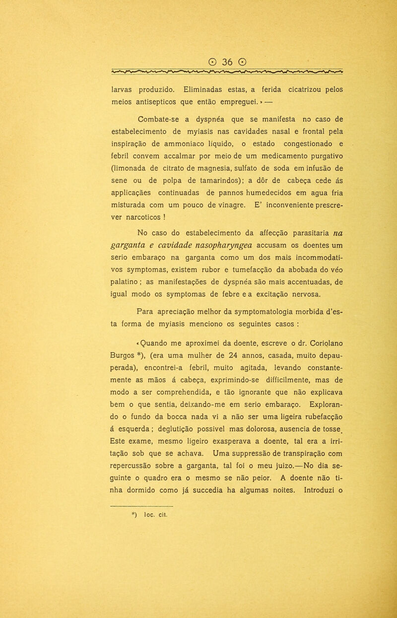 larvas produzido. Eliminadas estas, a ferida cicatrizou pelos meios antisépticos que então empreguei.»— Combate-se a dyspnéa que se manifesta no caso de estabelecimento de myiasis nas cavidades nasal e frontal pela inspiração de ammoniaco liquido, o estado congestionado e febril convem accalmar por meio de um medicamento purgativo (limonada de citrato de magnésia, sulfato de soda em infusão de sene ou de polpa de tamarindos); a dôr de cabeça cede ás applicaçães continuadas de pannos humedecidos em agua fria misturada com um pouco de vinagre. E’ inconveniente prescre- ver narcóticos ! No caso do estabelecimento da affecção parasitaria na garganta e cavidade nasopharyngea accusam os doentes um serio embaraço na garganta como um dos mais incommodati- vos symptomas, existem rubor e tumefacção da abobada do véo palatino ; as manifestações de dyspnéa são mais accentuadas, de igual modo os symptomas de febre e a excitação nervosa. Para apreciação melhor da symptomatologia mórbida d’es- ta forma de myiasis menciono os seguintes casos : «Quando me aproximei da doente, escreve o dr. Coriolano Burgos *), (era uma mulher de 24 annos, casada, muito depau- perada), encontrei-a febril, muito agitada, levando constante- mente as mãos á cabeça, exprimindo-se difficilmente, mas de modo a ser comprehendida, e tão ignorante que não explicava bem o que sentia, dei.xando-me em serio embaraço. Exploran- do o fundo da bocca nada vi a não ser uma ligeira rubefacção á esquerda ; deglutição possivel mas dolorosa, ausência de tosse, Este exame, mesmo ligeiro exasperava a doente, tal era a irri- tação sob que se achava. Uma suppressão de transpiração com repercussão sobre a garganta, tal foi o meu juizo.—No dia se- guinte 0 quadro era o mesmo se não peior. A doente não ti- nha dormido como já succedia ha algumas noites. Introduzi o