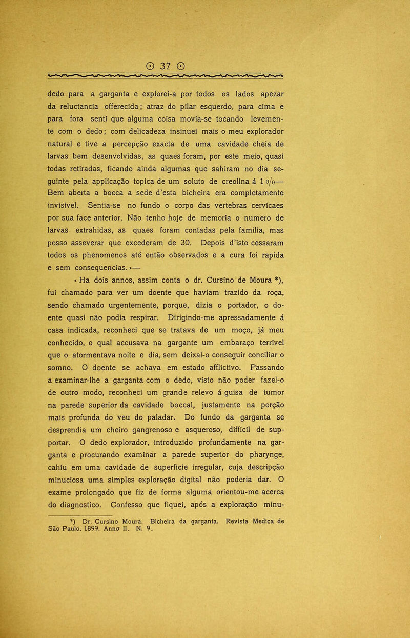 dedo para a garganta e explorei-a por todos os lados apezar da reluctancia offerecida; atraz do pilar esquerdo, para cima e para fora senti que alguma coisa movia-se tocando levemen- te com 0 dedo; com delicadeza insinuei mais o meu explorador natural e tive a percepção exacta de uma cavidade cheia de larvas bem desenvolvidas, as quaes foram, por este meio, quasi todas retiradas, ficando ainda algumas que sahiram no dia se- guinte pela applicação tópica de um soluto de creolina á 1 o/o— Bem aberta a bocca a sede d’esta bicheira era completamente invisivel. Sentia-se no fundo o corpo das vertebras cervicaes por sua face anterior. Não tenho hoje de memória o numero de larvas extrahidas, as quaes foram contadas pela familia, mas posso asseverar que excederam de 30. Depois d’isto cessaram todos os phenomenos até então observados e a cura foi rapida e sem consequências. >— « Ha dois annos, assim conta o dr. Cursino de Moura *), fui chamado para ver um doente que haviam trazido da roça, sendo chamado urgentemente, porque, dizia o portador, o do- ente quasi não podia respirar. Dirigindo-me apressadamente á casa indicada, reconheci que se tratava de um moço, já meu conhecido, o qual accusava na gargante um embaraço terrível que 0 atormentava noite e dia, sem deixal-o conseguir conciliar o somno. O doente se achava em estado afflictivo. Passando a examinar-lhe a garganta com o dedo, visto não poder fazel-o de outro modo, reconheci um grande relevo á guisa de tumor na parede superior da cavidade boccal, justamente na porção mais profunda do veu do paladar. Do fundo da garganta se desprendia um cheiro gangrenoso e asqueroso, difficil de sup- portar. O dedo explorador, introduzido profundamente na gar- ganta e procurando examinar a parede superior do pharynge, cahiu em uma cavidade de superfície irregular, cuja descripção minuciosa uma simples exploração digital não poderia dar. O exame prolongado que fiz de forma alguma orientou-me acerca do diagnostico. Confesso que fiquei, após a exploração minu- *) Dr. Cursino Moura. Bicheira da garganta. Revista Medica de São Paulo. 1899. Anno II. N. 9.