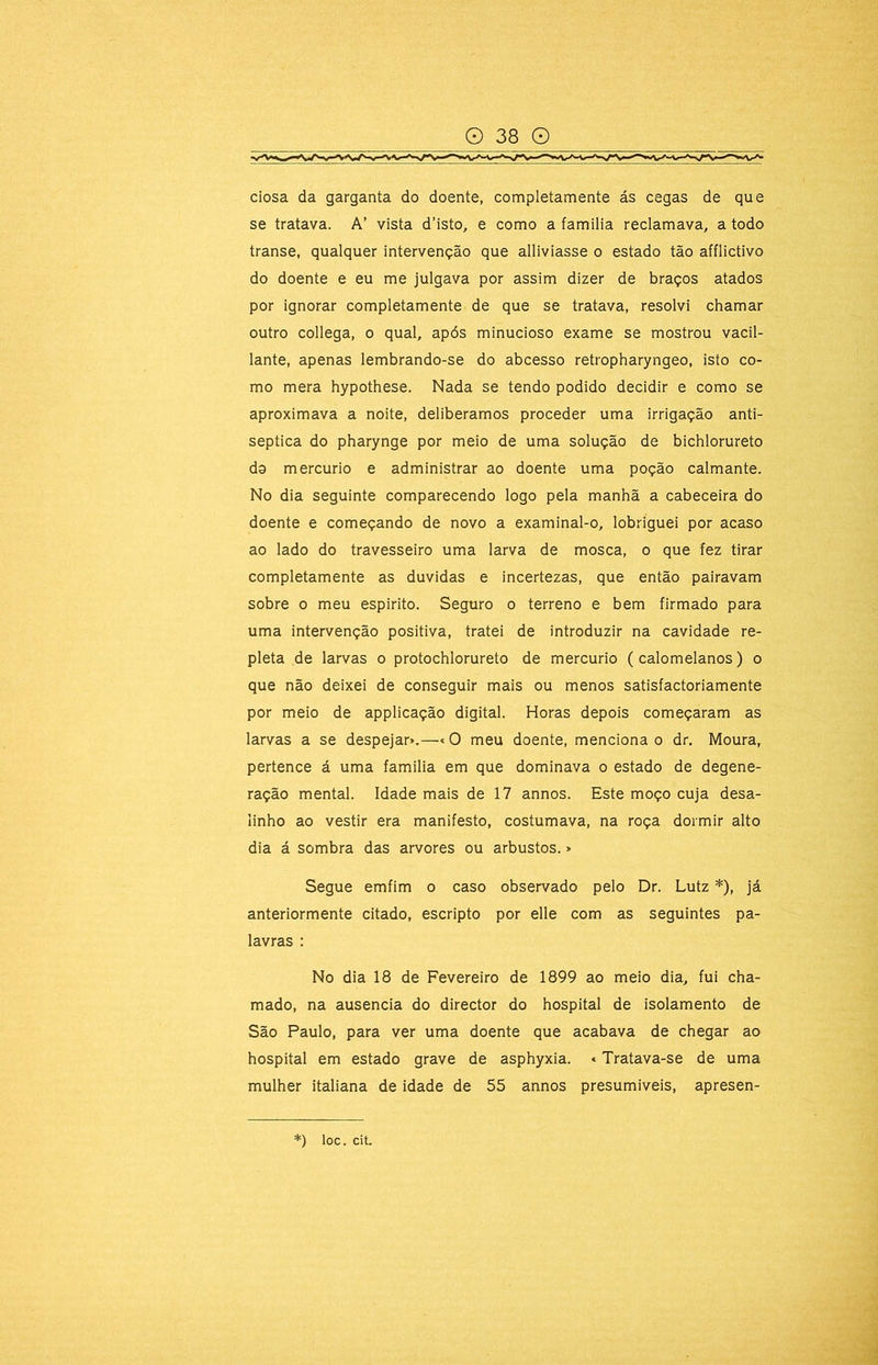 ciosa da garganta do doente, completamente ás cegas de que se tratava. A’ vista d’isto, e como a familia reclamava, a todo transe, qualquer intervenção que alliviasse o estado tão afflictivo do doente e eu me julgava por assim dizer de braços atados por ignorar completamente de que se tratava, resolvi chamar outro collega, o qual, após minucioso exame se mostrou vacil- lante, apenas lembrando-se do abcesso retropharyngeo, isto co- mo mera hypothese. Nada se tendo podido decidir e como se aproximava a noite, deliberamos proceder uma irrigação anti- séptica do pharynge por meio de uma solução de bichlorureto do mercúrio e administrar ao doente uma poção calmante. No dia seguinte comparecendo logo pela manhã a cabeceira do doente e começando de novo a examinal-o, lobriguei por acaso ao lado do travesseiro uma larva de mosca, o que fez tirar completamente as duvidas e incertezas, que então pairavam sobre o meu espirito. Seguro o terreno e bem firmado para uma intervenção positiva, tratei de introduzir na cavidade re- pleta de larvas o protochlorureto de mercúrio ( calomelanos) o que não deixei de conseguir mais ou menos satisfactoriamente por meio de applicação digital. Horas depois começaram as larvas a se despejar».—«O meu doente, menciona o dr. Moura, pertence á uma familia em que dominava o estado de degene- ração mental. Idade mais de 17 annos. Este moço cuja desa- linho ao vestir era manifesto, costumava, na roça dormir alto dia á sombra das arvores ou arbustos.» Segue emfim o caso observado pelo Dr. Lutz *), já anteriormente citado, escripto por elle com as seguintes pa- lavras : No dia 18 de Fevereiro de 1899 ao meio dia, fui cha- mado, na ausência do director do hospital de isolamento de São Paulo, para ver uma doente que acabava de chegar ao hospital em estado grave de asphyxia. «Tratava-se de uma mulher italiana de idade de 55 annos presumíveis, apresen-