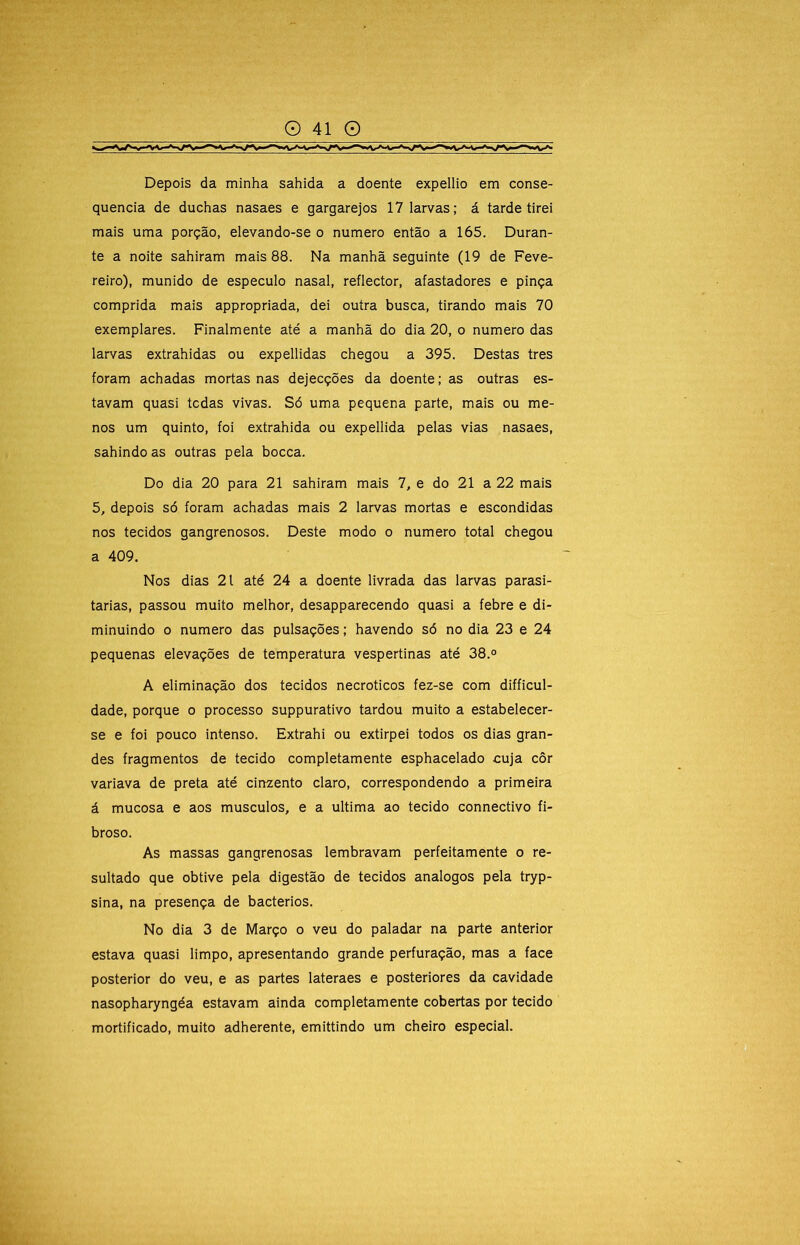 Depois da minha sahida a doente expellio em conse- quência de duchas nasaes e gargarejos 17 larvas; á tarde tirei mais uma porção, elevando-se o numero então a 165. Duran- te a noite sahiram mais 88. Na manhã seguinte (19 de Feve- reiro), munido de especulo nasal, reflector, afastadores e pinça comprida mais appropriada, dei outra busca, tirando mais 70 exemplares. Finalmente até a manhã do dia 20, o numero das larvas extrahidas ou expellidas chegou a 395. Destas tres foram achadas mortas nas dejecções da doente; as outras es- tavam quasi tcdas vivas. Só uma pequena parte, mais ou me- nos um quinto, foi extrahida ou expellida pelas vias nasaes, sahindo as outras pela bocca. Do dia 20 para 21 sahiram mais 7, e do 21 a 22 mais 5, depois só foram achadas mais 2 larvas mortas e escondidas nos tecidos gangrenosos. Deste modo o numero total chegou a 409. Nos dias 21 até 24 a doente livrada das larvas parasi- tarias, passou muito melhor, desapparecendo quasi a febre e di- minuindo 0 numero das pulsações; havendo só no dia 23 e 24 pequenas elevações de temperatura vespertinas até 38.° A eliminação dos tecidos necroticos fez-se com difficul- dade, porque o processo suppurativo tardou muito a estabelecer- se e foi pouco intenso. Extrahi ou extirpei todos os dias gran- des fragmentos de tecido completamente esphacelado cuja côr variava de preta até cinzento claro, correspondendo a primeira á mucosa e aos musculos, e a ultima ao tecido connectivo fi- broso. As massas gangrenosas lembravam perfeitamente o re- sultado que obtive pela digestão de tecidos analogos pela tryp- sina, na presença de bacterios. No dia 3 de Março o veu do paladar na parte anterior estava quasi limpo, apresentando grande perfuração, mas a face posterior do veu, e as partes lateraes e posteriores da cavidade nasopharyngéa estavam ainda completamente cobertas por tecido mortificado, muito adherente, emittindo um cheiro especial.