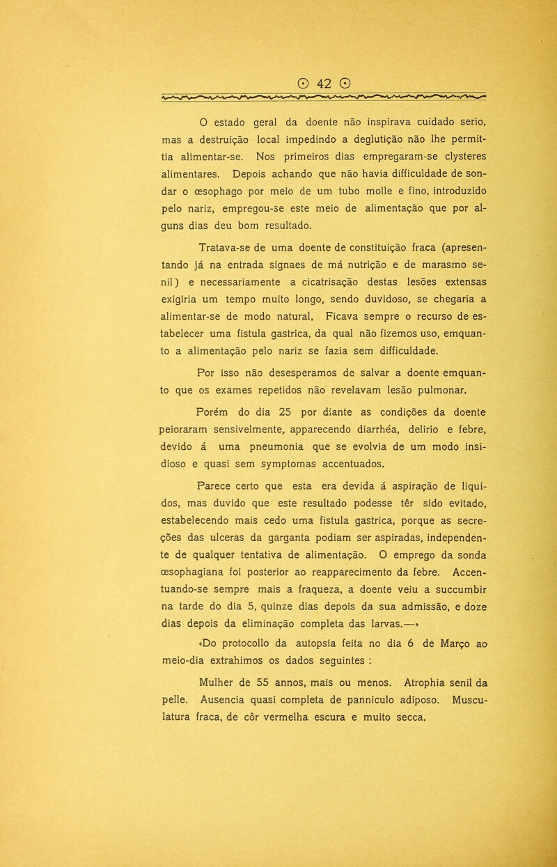 o estado geral da doente não inspirava cuidado serio, mas a destruição local impedindo a deglutição não lhe permit- tia alimentar-se. Nos primeiros dias empregaram-se clysteres alimentares. Depois achando que não havia difficuldade de son- dar 0 oesophago por meio de um tubo molle e fino, introduzido pelo nariz, empregou-se este meio de alimentação que por al- guns dias deu bom resultado. Tratava-se de uma doente de constituição fraca (apresen- tando já na entrada signaes de má nutrição e de marasmo se- nil ) e necessariamente a cicatrisação destas lesões extensas exigiria um tempo muito longo, sendo duvidoso, se chegaria a alimentar-se de modo natural. Ficava sempre o recurso de es- tabelecer uma fistula gastrica, da qual não fizemos uso, emquan- to a alimentação pelo nariz se fazia sem difficuldade. Por isso não desesperamos de salvar a doente emquan- to que os exames repetidos não revelavam lesão pulmonar. Porém do dia 25 por diante as condições da doente peioraram sensivelmente, apparecendo diarrhéa, delirio e febre, devido á uma pneumonia que se evolvia de um modo insi- dioso e quasi sem symptomas accentuados. Parece certo que esta era devida á aspiração de líqui- dos, mas duvido que este resultado podesse têr sido evitado, estabelecendo mais cedo uma fistula gastrica, porque as secre- ções das ulceras da garganta podiam ser aspiradas, independen- te de qualquer tentativa de alimentação. O emprego da sonda oesophagiana foi posterior ao reapparecimento da febre. Accen- tuando-se sempre mais a fraqueza, a doente veiu a succumbir na tarde do dia 5, quinze dias depois da sua admissão, e doze dias depois da eliminação completa das larvas.—> «Do protocollo da autopsia feita no dia 6 de Março ao meio-dia extrahimos os dados seguintes : Mulher de 55 annos, mais ou menos. Atrophia senil da pelle. Ausência quasi completa de panniculo adiposo. Muscu- latura fraca, de côr vermelha escura e muito secca.