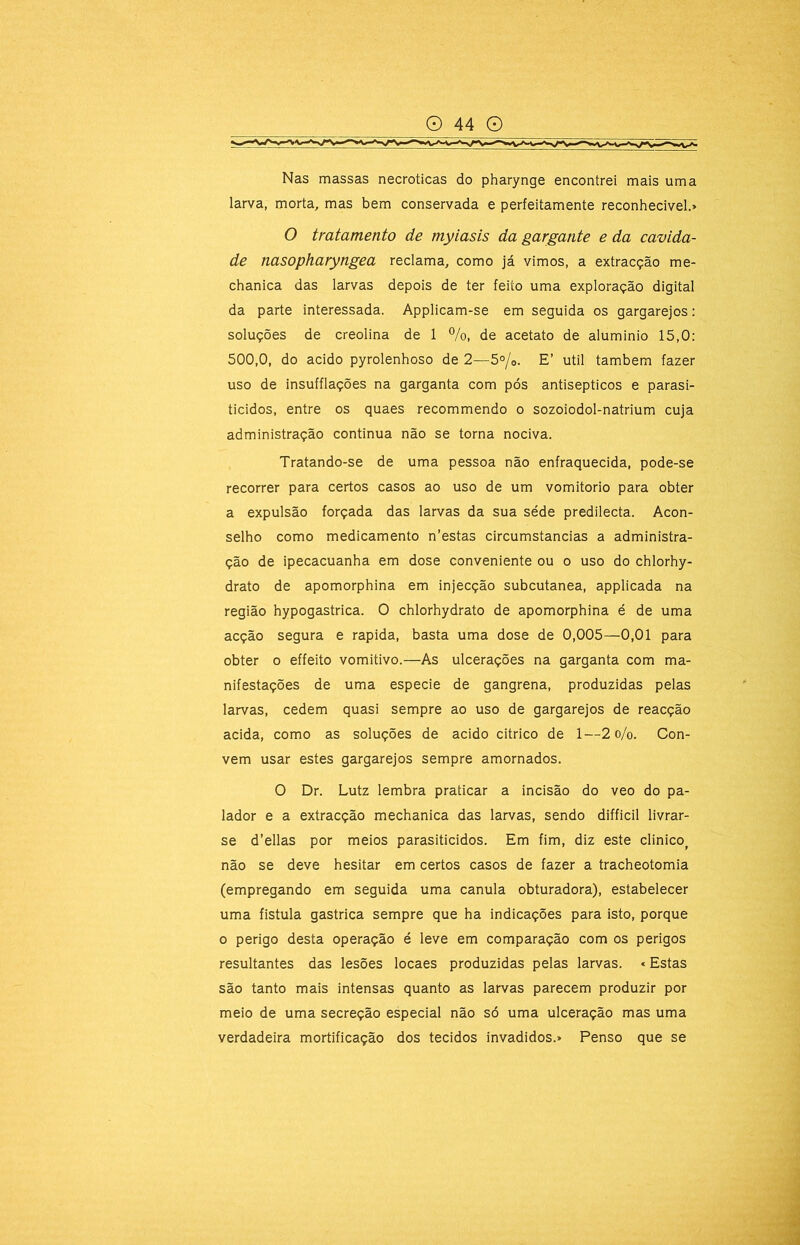 Nas massas necroticas do pharynge encontrei mais uma larva, morta, mas bem conservada e perfeitamente reconhecivel.» O tratamento de myiasis da gargante e da cavida- de nasopharyngea reclama, como já vimos, a extracção me- chanica das larvas depois de ter feito uma exploração digital da parte interessada. Applicam-se em seguida os gargarejos; soluções de creolina de 1 %, de acetato de aluminio 15,0: 500,0, do acido pyrolenhoso de 2—5°/o. E’ util também fazer uso de insufflações na garganta com pós antisépticos e parasi- ticidos, entre os quaes recommendo o sozoiodol-natrium cuja administração continua não se torna nociva. Tratando-se de uma pessoa não enfraquecida, pode-se recorrer para certos casos ao uso de um vomitorio para obter a expulsão forçada das larvas da sua séde predilecta. Acon- selho como medicamento n’estas circumstancias a administra- ção de ipecacuanha em dose conveniente ou o uso do chlorhy- drato de apomorphina em injecção subcutânea, applicada na região hypogastrica. O chlorhydrato de apomorphina é de uma acção segura e rapida, basta uma dose de 0,005—0,01 para obter 0 effeito vomitivo.—As ulcerações na garganta com ma- nifestações de uma especie de gangrena, produzidas pelas larvas, cedem quasi sempre ao uso de gargarejos de reacção acida, como as soluções de acido citrico de 1—2 o/o. Con- vem usar estes gargarejos sempre amornados. O Dr. Lutz lembra praticar a incisão do veo do pa- lador e a extracção mechanica das larvas, sendo difficil livrar- se d’ellas por meios parasiticidos. Em fim, diz este clinico^ não se deve hesitar em certos casos de fazer a tracheotomia (empregando em seguida uma canula obturadora), estabelecer uma fistula gastrica sempre que ha indicações para isto, porque o perigo desta operação é leve em comparação com os perigos resultantes das lesões locaes produzidas pelas larvas. «Estas são tanto mais intensas quanto as larvas parecem produzir por meio de uma secreção especial não só uma ulceração mas uma verdadeira mortificação dos tecidos invadidos.» Penso que se