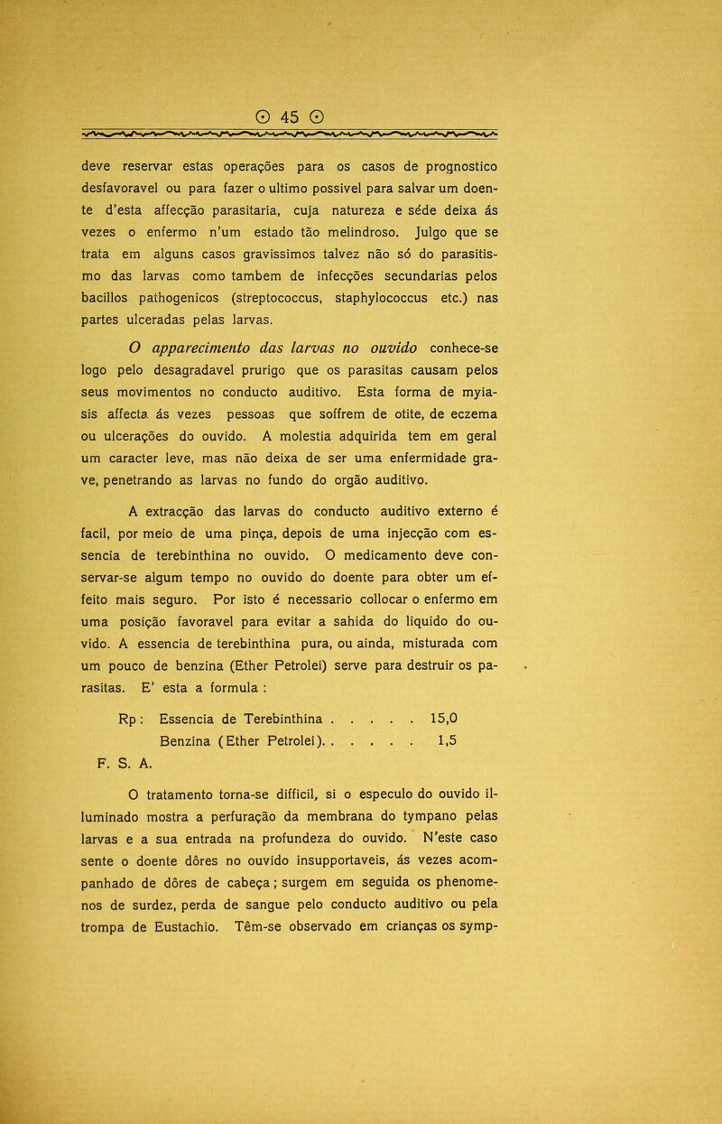 deve reservar estas operações para os casos de prognostico desfavorável ou para fazer o ultimo possivel para salvar um doen- te d’esta affecção parasitaria, cuja natureza e séde deixa ás vezes 0 enfermo n’um estado tão melindroso. Julgo que se trata em alguns casos gravissimos talvez não só do parasitis- mo das larvas como também de infecções secundarias pelos bacillos pathogenicos (streptococcus, staphylococcus etc.) nas partes ulceradas pelas larvas. O apparecimento das larvas no ouvido conhece-se logo pelo desagradavel prurigo que os parasitas causam pelos seus movimentos no conducto auditivo. Esta forma de myia- sis affecta ás vezes pessoas que soffrem de otite, de eczema ou ulcerações do ouvido. A moléstia adquirida tem em geral um caracter leve, mas não deixa de ser uma enfermidade gra- ve, penetrando as larvas no fundo do orgão auditivo. A extracção das larvas do conducto auditivo externo é facil, por meio de uma pinça, depois de uma injecção com es- sência de terebinthina no ouvido. O medicamento deve con- servar-se algum tempo no ouvido do doente para obter um ef- feito mais seguro. Por isto é necessário collocar o enfermo em uma posição favoravel para evitar a sahida do liquido do ou- vido. A essencia de terebinthina pura, ou ainda, misturada com um pouco de benzina (Ether Petrolei) serve para destruir os pa- rasitas. E’ esta a formula : Rp: Essencia de Terebinthina 15,0 Benzina (Ether Petrolei) 1,5 F. S. A. O tratamento torna-se difficil, si o especulo do ouvido il- luminado mostra a perfuração da membrana do tympano pelas larvas e a sua entrada na profundeza do ouvido. N'este caso sente o doente dôres no ouvido insupportaveis, ás vezes acom- panhado de dôres de cabeça; surgem em seguida os phenome- nos de surdez, perda de sangue pelo conducto auditivo ou pela trompa de Eustachio. Têm-se observado em crianças os symp-