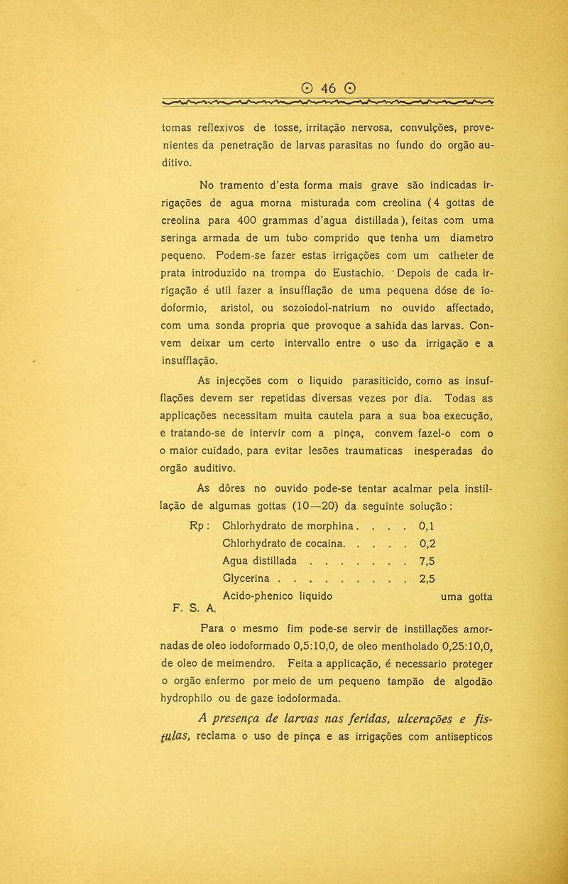 tomas reflexivos de tosse, irritação nervosa, convulções, prove- nientes da penetração de larvas parasitas no fundo do orgão au- ditivo. No tramento d’esta forma mais grave são indicadas ir- rigações de agua morna misturada com creolina (4 gottas de creolina para 400 grammas d’agua distillada), feitas com uma seringa armada de um tubo comprido que tenha um diâmetro pequeno. Podem-se fazer estas irrigações com um catheter de prata introduzido na trompa do Eustachio. 'Depois de cada ir- rigação é util fazer a insufflação de uma pequena dóse de io- doformio, aristol, ou sozoiodol-natrium no ouvido affectado, com uma sonda própria que provoque a sahida das larvas. Con- vem deixar um certo intervallo entre o uso da irrigação e a insufflação. As injecções com o liquido parasiticido, como as insuf- flações devem ser repetidas diversas vezes por dia. Todas as applicações necessitam muita cautela para a sua boa execução, e tratando-se de intervir com a pinça, convem fazel-o com o o maior cuidado, para evitar lesões traumaticas inesperadas do orgão auditivo. As dôres no ouvido pode-se tentar acalmar pela instil- lação de algumas gottas (10—20) da seguinte solução: Rp: Chlorhydrato de morphina. . . . 0,1 Chlorhydrato de cocaina 0,2 Agua distillada 7,5 F. S. A. Para o mesmo fim pode-se servir de instillações amor- nadas de oleo iodoformado 0,5:10,0, de oleo mentholado 0,25:10,0, de oleo de meimendro. Feita a applicação, é necessário proteger o orgão enfermo por meio de um pequeno tampão de algodão hydrophilo ou de gaze iodoformada. A presença de larvas nas feridas, ulcerações e fis- lulcis, reclama o uso de pinça e as irrigações com antisépticos Glycerina .... Acido-phenico liquido 2,5 uma gotta