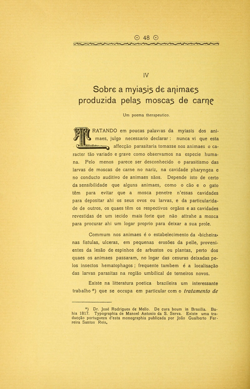 Sobre a myia^i^ de arjimae^ produzida pela^ mosca^ de carrjç Um poema therapeutico. RATANDO em poucas palavras da myiasis dos ani- maes, julgo necessário declarar: nunca vi que esta affecção parasitaria tomasse nos animaes o ca- racter tão variado e grave como observamos na especie huma- na. Pelo menos parece ser desconhecido o parasitismo das larvas de moscas de carne no nariz, na cavidade pharyngea e no conducto auditivo de animaes sãos. Depende isto de certo da sensibilidade que alguns animaes, como o cão e o gato têm para evitar que a mosca penetre n’essas cavidades para depositar ahi os seus ovos ou larvas, e da particularida- de de outros, os quaes têm os respectivos orgãos e as cavidades revestidas de um tecido mais forte que não attrahe a mosca para procurar ahi um logar proprio para deixar a sua prole. Commum nos animaes é o estabelecimento da «bicheira» nas fistulas, ulceras, em pequenas erosões da pelle, proveni- entes da lesão de espinhos de arbustos ou plantas, perto dos quaes os animaes passaram, no logar das cesuras deixadas pe- los insectos hematophagos ; frequente também é a localisação das larvas parasitas na região umbilical de terneiros novos. Existe na litteratura poética brazileira um interessante trabalho*) que se occupa em particular com o tratamento de *) Dr. José Rodrigues de Mello. De cura boum in Brasilia. Ba- hia 1817. Typographia de Manoel Antonio da S. Serva. Existe uma tra- ducção portugueza d’esta monographia publicada por João Gualberto Fer- reira Santos Reis,