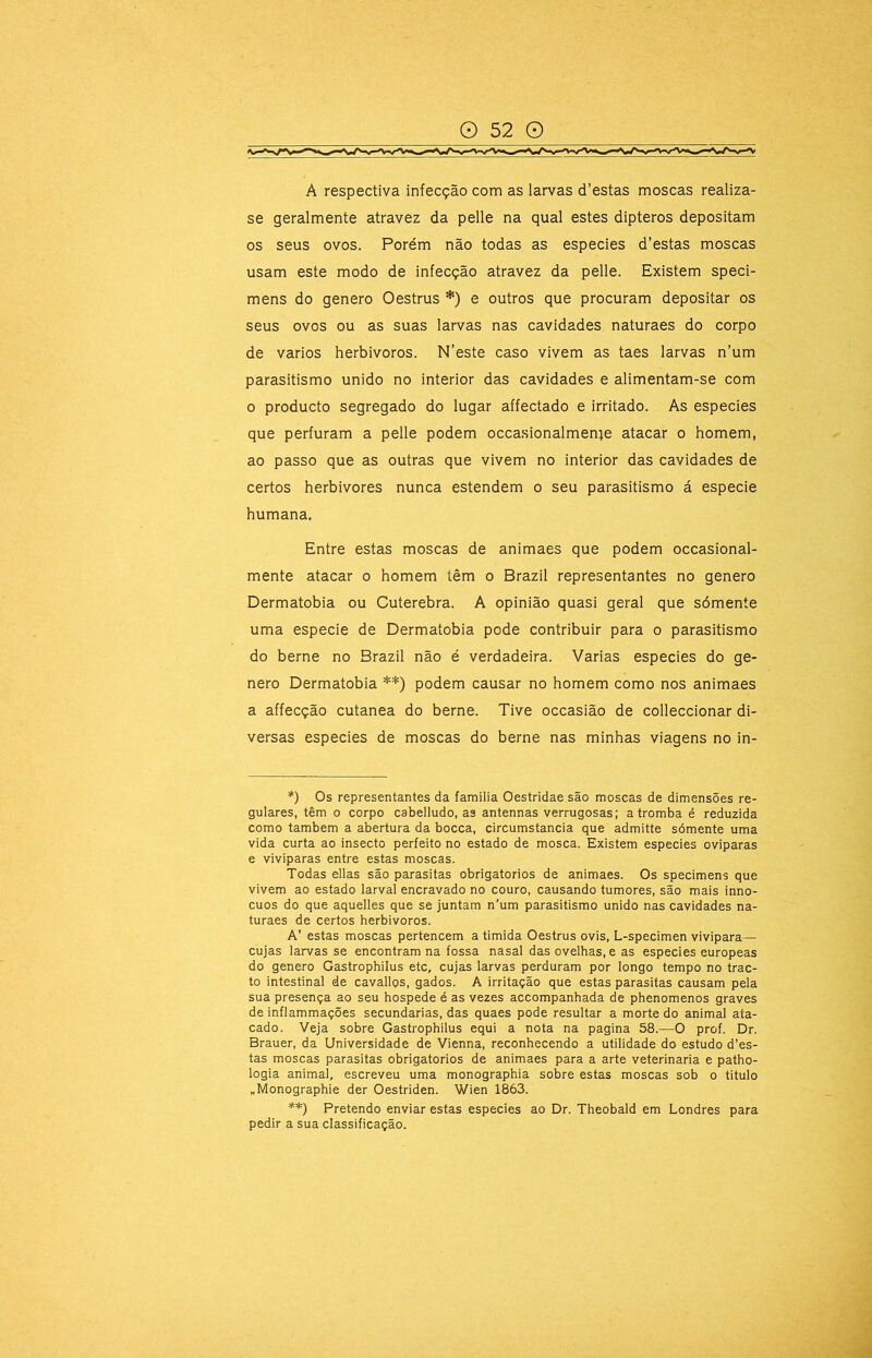 A respectiva infecção com as larvas d’estas moscas realiza- se geralmente atravez da pelle na qual estes dipteros depositam os seus ovos. Porém não todas as especies d’estas moscas usam este modo de infecção atravez da pelle. Existem speci- mens do genero Oestrus *) e outros que procuram depositar os seus ovos ou as suas larvas nas cavidades naturaes do corpo de vários herbivoros. N’este caso vivem as taes larvas n’um parasitismo unido no interior das cavidades e alimentam-se com o producto segregado do lugar affectado e irritado. As especies que perfuram a pelle podem occasionalmen}e atacar o homem, ao passo que as outras que vivem no interior das cavidades de certos herbivores nunca estendem o seu parasitismo á especie humana. Entre estas moscas de animaes que podem occasional- mente atacar o homem têm o Brazil representantes no genero Dermatobia ou Cuterebra. A opinião quasi geral que sómente uma especie de Dermatobia pode contribuir para o parasitismo do berne no Brazil não é verdadeira. Varias especies do ge- nero Dermatobia **) podem causar no homem como nos animaes a affecção cutanea do berne. Tive occasião de colleccionar di- versas especies de moscas do berne nas minhas viagens no in- *) Os representantes da familia Oestridae são moscas de dimensões re- gulares, têm o corpo cabelludo, as antennas verrugosas; a tromba é reduzida como também a abertura da bocca, circumstancia que admitte sómente uma vida curta ao insecto perfeito no estado de mosca. Existem especies oviparas e viviparas entre estas moscas. Todas ellas são parasitas obrigatorios de animaes. Os specimens que vivem ao estado larval encravado no couro, causando tumores, são mais inno- cuos do que aquelles que se juntam n'um parasitismo unido nas cavidades na- turaes de certos herbivoros. A’ estas moscas pertencem a timida Oestrus ovis, L-specimen vivipara— cujas larvas se encontram na fossa nasal das ovelhas, e as especies europeas do genero Gastrophilus etc, cujas larvas perduram por longo tempo no trac- to intestinal de cavallos, gados. A irritação que estas parasitas causam pela sua presença ao seu hospede é as vezes accompanhada de phenomenos graves de inflammações secundarias, das quaes pode resultar a morte do animal ata- cado. Veja sobre Gastrophilus equi a nota na pagina 58.—O prof. Dr. Brauer, da Universidade de Vienna, reconhecendo a utilidade do estudo d’es- tas moscas parasitas obrigatorios de animaes para a arte veterinária e patho- logia animal, escreveu uma monographia sobre estas moscas sob o titulo „Monographie der Oestriden. Wien 1863. **) Pretendo enviar estas especies ao Dr. Theobald em Londres para pedir a sua classificação.