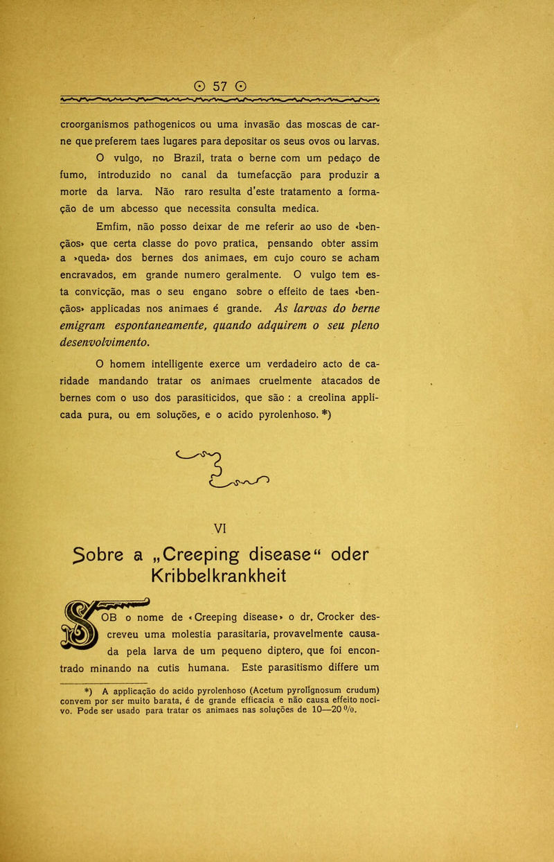 croorganismos pathogenicos ou uma invasão das moscas de car- ne que preferem taes lugares para depositar os seus ovos ou larvas. O vulgo, no Brazil, trata o berne com um pedaço de fumo, introduzido no canal da tumefacção para produzir a morte da larva. Não raro resulta d’este tratamento a forma- ção de um abcesso que necessita consulta medica. Emfim, não posso deixar de me referir ao uso de *ben- çãos> que certa classe do povo pratica, pensando obter assim a »queda» dos bernes dos animaes, em cujo couro se acham encravados, em grande numero geralmente. O vulgo tem es- ta convicção, mas o seu engano sobre o effeito de taes «bên- çãos» applicadas nos animaes é grande. As larvas do berne emigram espontaneamente, quando adquirem o seu pleno desenvolvimento. O homem intelligente exerce um verdadeiro acto de ca- ridade mandando tratar os animaes cruelmente atacados de bernes com o uso dos parasiticidos, que são : a creolina appli- cada pura, ou em soluções, e o acido pyrolenhoso. *) 5obre a „Creeping disease“ oder OB 0 nome de «Creeping disease» o dr, Crocker des- creveu uma moléstia parasitaria, provavelmente causa-  da pela larva de um pequeno diptero, que foi encon- trado minando na cutis humana. Este parasitismo differe um *) A appiicação do acido pyrolenhoso (Acetum pyrolignosum crudum) convem por ser muito barata, é de grande efficacia e não causa effeito noci- vo. Pode ser usado para tratar os animaes nas soluções de 10—20 ®/o. VI Kribbelkrankheit