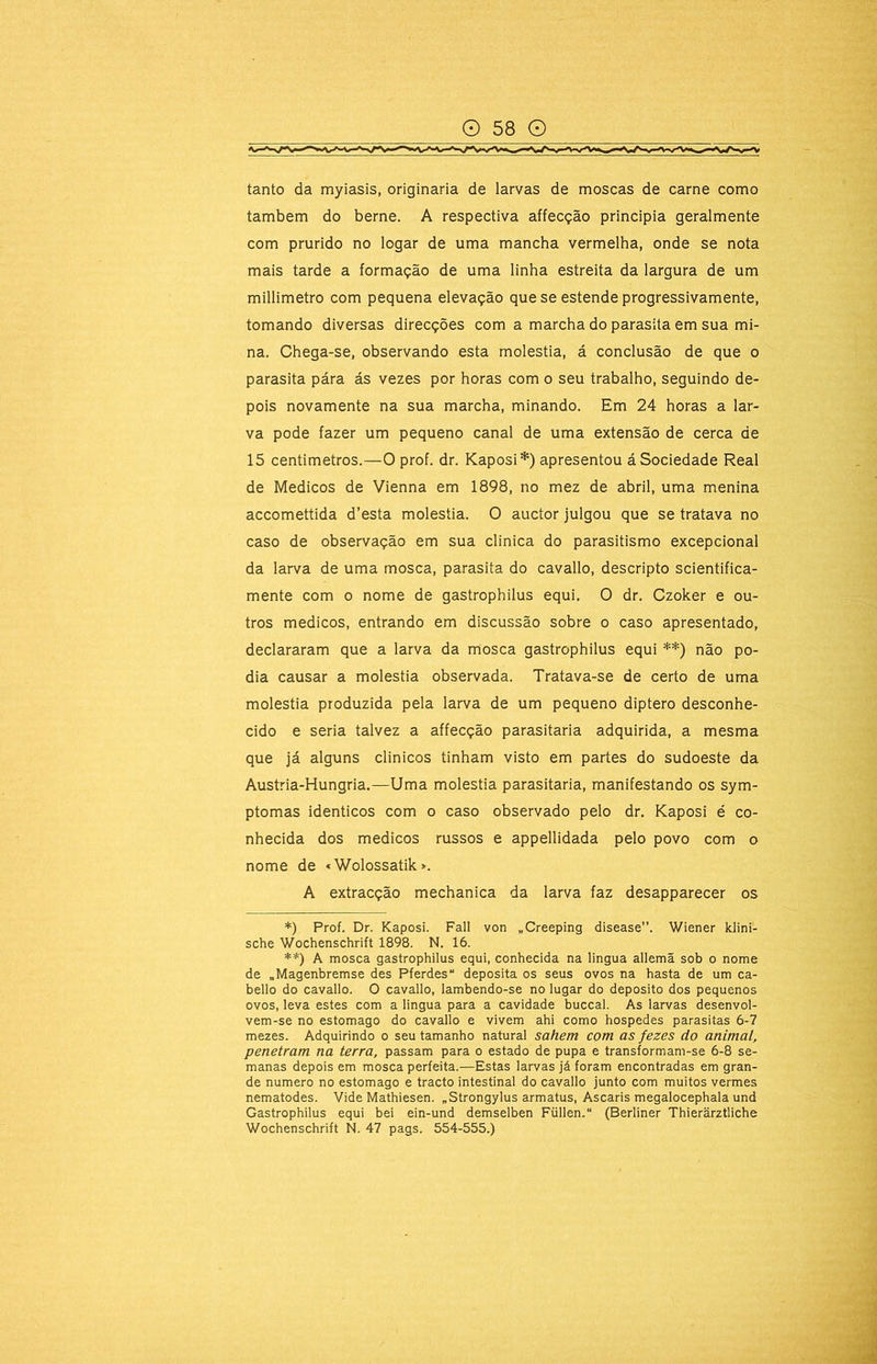 tanto da myiasis, originaria de larvas de moscas de carne como também do berne. A respectiva affecção principia geralmente com prurido no logar de uma mancha vermelha, onde se nota mais tarde a formação de uma linha estreita da largura de um millimetro com pequena elevação que se estende progressivamente, tomando diversas direcções com a marcha do parasita em sua mi- na. Chega-se, observando esta moléstia, á conclusão de que o parasita pára ás vezes por horas com o seu trabalho, seguindo de- pois novamente na sua marcha, minando. Em 24 horas a lar- va pode fazer um pequeno canal de uma extensão de cerca de 15 centimetros.—O prof. dr. Kaposi*) apresentou á Sociedade Real de Médicos de Vienna em 1898, no mez de abril, uma menina accomettida d’esta moléstia. O auctor julgou que se tratava no caso de observação em sua clinica do parasitismo excepcional da larva de uma mosca, parasita do cavallo, descripto scientifica- mente com o nome de gastrophilus equi. O dr. Czoker e ou- tros médicos, entrando em discussão sobre o caso apresentado, declararam que a larva da mosca gastrophilus equi **) não po- dia causar a moléstia observada. Tratava-se de certo de uma moléstia produzida pela larva de um pequeno diptero desconhe- cido e seria talvez a affecção parasitaria adquirida, a mesma que já alguns clinicos tinham visto em partes do sudoeste da Austria-Hungria.—Uma moléstia parasitaria, manifestando os sym- ptomas idênticos com o caso observado pelo dr. Kaposi é co- nhecida dos médicos russos e appellidada pelo povo com o nome de «Wolossatik >. A extracção mechanica da larva faz desapparecer os *) Prof. Dr. Kaposi. Fall von „Creeping disease”. Wiener Idini- sche Wochenschrift 1898. N. 16. **) A mosca gastrophilus equi, conhecida na lingua allemã sob o nome de „Magenbremse des Pferdes deposita os seus ovos na hasta de um ca- belio do cavallo. O cavallo, lambendo-se no lugar do deposito dos pequenos ovos, leva estes com a lingua para a cavidade buccal. As larvas desenvol- vem-se no estomago do cavallo e vivem ahi como hospedes parasitas 6-7 mezes. Adquirindo o seu tamanho natural sahem com as fezes do animal, penetram na terra, passam para o estado de pupa e transformam-se 6-8 se- manas depois em mosca perfeita.—-Estas larvas já foram encontradas em gran- de numero no estomago e tracto intestinal do cavallo junto com muitos vermes nematodes. Vide Mathiesen. „Strongylus armatus, Ascaris megalocephala und Gastrophilus equi bei ein-und demselben Füllen. (Berliner Thierârztliche Wochenschrift N. 47 pags. 554-555.)