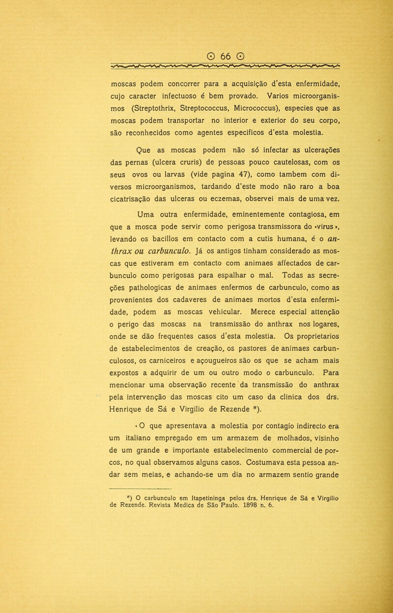moscas podem concorrer para a acquisição d’esta enfermidade, cujo caracter infectuoso é bem provado. Vários microorganis- mos (Streptothrix, Streptococcus, Micrococcus), especies que as moscas podem transportar no interior e exterior do seu corpo, são reconhecidos como agentes especificos d’esta moléstia. Que as moscas podem não só infectar as ulcerações das pernas (ulcera cruris) de pessoas pouco cautelosas, com os seus ovos ou larvas (vide pagina 47), como também com di- versos microorganismos, tardando d’este modo não raro a boa cicatrisação das ulceras ou eczemas, observei mais de uma vez. Uma outra enfermidade, eminentemente contagiosa, em que a mosca pode servir como perigosa transmissora do «virus», levando os bacillos em contacto com a cutis humana, é o an- thrax ou carbúnculo. Já os antigos tinham considerado as mos- cas que estiveram em contacto com animaes affectados de car- búnculo como perigosas para espalhar o mal. Todas as secre- ções pathologicas de animaes enfermos de carbúnculo, como as provenientes dos cadaveres de animaes mortos d’esta enfermi- dade, podem as moscas vehicular. Merece especial attenção 0 perigo das moscas na transmissão do anthrax nos logares, onde se dão frequentes casos d’esta moléstia. Os proprietários de estabelecimentos de creação, os pastores de animaes carbun- culosos, os carniceiros e açougueiros são os que se acham mais expostos a adquirir de um ou outro modo o carbúnculo. Para mencionar uma observação recente da transmissão do anthrax pela intervenção das moscas cito um caso da clinica dos drs. Henrique de Sá e Virgilio de Rezende *). «O que apresentava a moléstia por contagio indirecto era um italiano empregado em um armazém de molhados, visinho de um grande e importante estabelecimento commercial de por- cos, no qual observamos alguns casos. Costumava esta pessoa an- dar sem meias, e achando-se um dia no armazém sentio grande *) O carbúnculo em Itapetininga pelos drs. Henrique de Sá e Virgilio