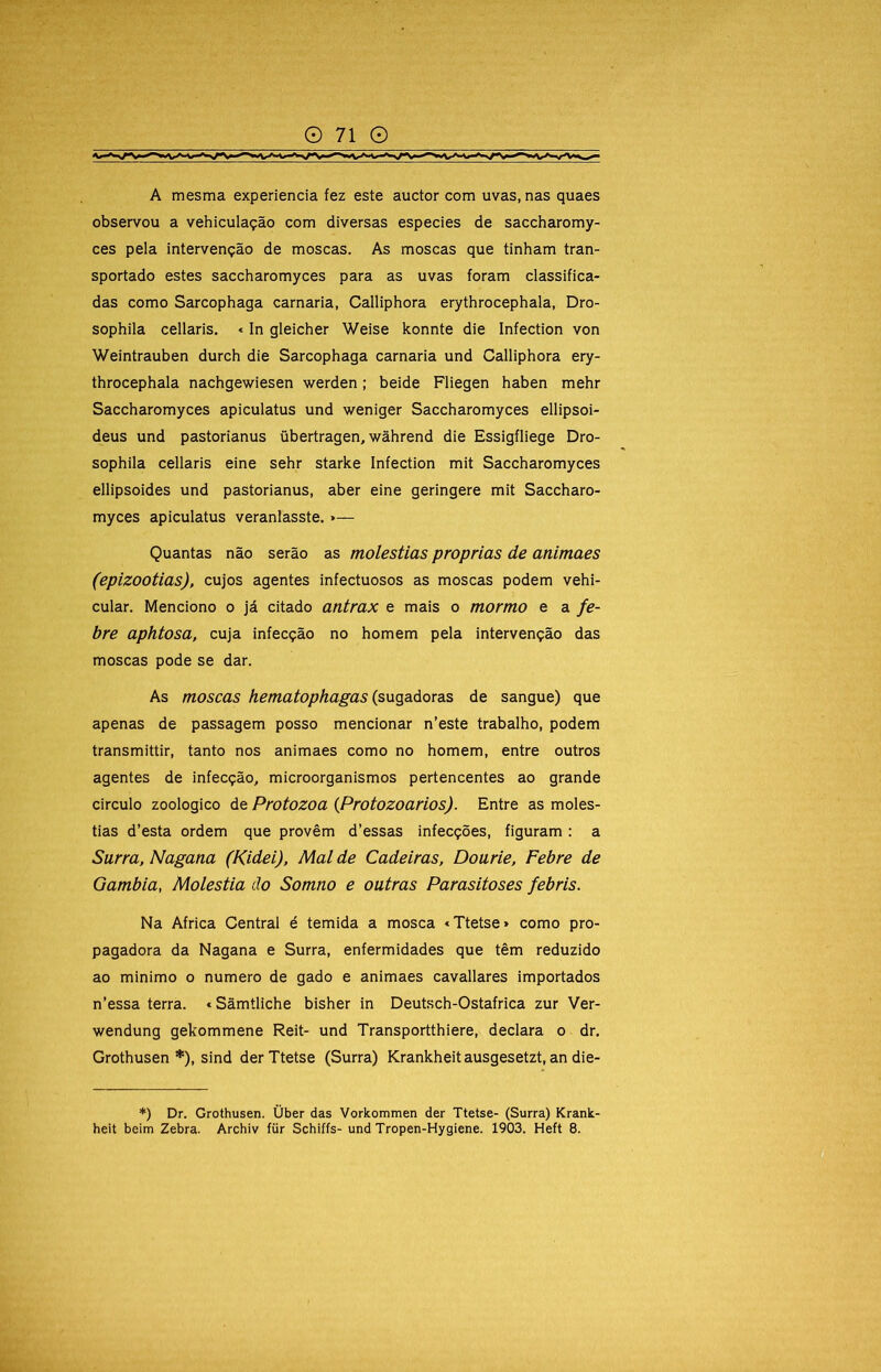 A mesma experiencia fez este auctor com uvas, nas quaes observou a vehiculação com diversas especies de saccharomy- ces pela intervenção de moscas. As moscas que tinham tran- sportado estes saccharomyces para as uvas foram classifica- das como Sarcophaga carnaria, Calliphora erythrocephala, Dro- sophila cellaris. «In gleicher Weise konnte die Infection von Weintrauben durch die Sarcophaga carnaria und Calliphora ery- throcephala nachgewiesen werden; beide Fliegen haben mehr Saccharomyces apiculatus und weniger Saccharomyces ellipsoi- deus und pastorianus übertragen, wâhrend die Essigfliege Dro- sophila cellaris eine sehr starke Infection mit Saccharomyces ellipsoides und pastorianus, aber eine geringere mit Saccharo- myces apiculatus veranlasste. »— Quantas não serão as moléstias próprias de animaes (epizootias), cujos agentes infectuosos as moscas podem vehi- cular. Menciono o já citado antrax e mais o mormo e a fe- bre aphtosa, cuja infecção no homem pela intervenção das moscas pode se dar. As moscas hematophagas (&UQdLáoTds de sangue) que apenas de passagem posso mencionar n’este trabalho, podem transmittir, tanto nos animaes como no homem, entre outros agentes de infecção, microorganismos pertencentes ao grande circulo zoologico de Protozoa {Protozoários). Entre as molés- tias d’esta ordem que provêm d’essas infecções, figuram: a Surra, Nagana (Kidei), Mal de Cadeiras, Dourie, Febre de Gambia, Moléstia do Somno e outras Parasitoses febris. Na África Central é temida a mosca «Ttetse» como pro- pagadora da Nagana e Surra, enfermidades que têm reduzido ao mínimo o numero de gado e animaes cavallares importados n’essa terra. *Sãmtllche bisher in Deutsch-Ostafrica zur Ver- wendung gekommene Reit- und Transportthlere, declara o dr, Grothusen *), sind der Ttetse (Surra) Krankheitausgesetzt, an die- *) Dr. Grothusen. Über das Vorkommen der Ttetse- (Surra) Krank-