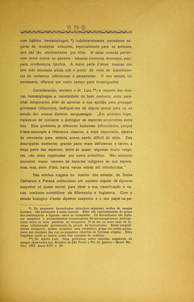 com hábitos hematophagos, *) indubitavelmente portadoras se- guras de múltiplas infecções, especialmente para os animaes, que são tão atormentados por ellas. A’ estas moscas perten- cem entre outros os generos : tabanus (motuca), stomoxys, pupi- para, ornithomyia, lynchia. A maior parte d’estas moscas não tem sido estudada ainda sob o ponto de vista de transmisso- ras de moléstias infectuosas e parasitarias. O seu estudo, tão necessário, offerece um vasto campo para investigações. Considerando, escreve o dr. Lutz,**) á respeito das mos- cas hematophagas, a necessidade de bem conhecer estes para- sitas temporários, afim de apreciar a sua aptidão para propagar processos infecciosos, dediquei-me de alguns annos para cá ao estudo dos nossos dipteros sanguesugos. ,,Em primeiro logar, tratava-se de conhecer e distinguir as especies occorrentes entre nos. Este problema já offereceu bastantes difficuldades, porque n’este assumpto a litteratura classica, a mais importante, datava de cincoenta para setenta annos, sendo difficil de obter. Das descripções existentes grande parte eram deficientes e talvez, a terça parte das especies, entre as quaes algumas muito vulga- res, não eram registradas por nome scientifico. Não sómente encontrei maior numero de especies indigenas do que espera- mos, mas, alem d’isto, havia varias outras alli introduzidas.” Nas minhas viagens no interior dos estados de Santa Catharina e Paraná colleccionei um numero regular de dipteros suspeitos os quaes enviei, para obter a sua classificação á vá- rios institutos scientificos da Allemanha e Inglaterra. Com o estudo biologico d’estes dipteros suspeitos e o seu papel na pa- *) Os pequenos borrachudos (simulium especies), ávidos de sangue humano, não pertencem á estas moscas. Elles são representantes do grupo dos nematoceros e figuram entre os mosquitos. Os borrachudos são dipte- ros suspeitos e provavelmente transmissores de microorganismos pathoge- nicos como os seus parentes os mosquitos. Vi já um ou outro caso de in- tença inflammação proveniente da picada de borrachudos. Estes insignifi- cantes mosquitos podem constituir uma verdadeira praga em certas partes, como nas margens dos rios ou pequenos ribeirões de florestas virgens. Elles flagellam muito os indios, como tive occasião de notificar. **) Dr. Adolfo Lutz. Nota preliminar sobre insectos sugadores do sangue observados nos Estados de São Paulo e Rio de Janeiro.—Brazil Me-