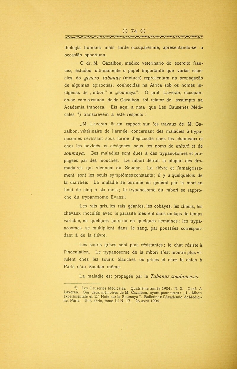 thologia humana mais tarde occuparei-me, apresentando-se a occasião opportuna. O dr. M. Cazalbon, medico veterinário do exercito fran- cez, estudou ultimamente o papel importante que varias espe- cies do genero tabanus (motuca) representam na propagação de algumas epizootias, conhecidas na África sob os nomes in- dígenas de ,,mbori” e ,,soumaya”. O prof. Laveran, occupan- do-se com o estudo do dr. Cazalbon, foi relator do assumpto na Academia franceza. Eis aqui a nota que Les Causeries Médi- cales *) transcrevem á este respeito : ,,M. Laveran lit un rapport sur les travaux de M. Ca- zalbon, vétérinaire de Tarmée, concernant des maladies à trypa- nosomes sévissant sous forme d’épizootie chez les chameaux et chez les bovidés et désignées sous les noms de mbori et de soumaya. Ces maladies sont dues à des trypanosomes et pro- pagées par des mouches. Le mbori détruit la plupart des dro- madaires qui viennent du Soudan. La fiévre et 1’amaigrisse- ment sont les seuls symptômes constants ; il y a quelquefois de la diarrhée. La maladie se termine en général par la mort au bout de cinq á six mois ; le trypanosome du mbori se rappro- che du trypanosome Evansi. Les rats gris, les rats géantes, les cobayes, les chiens, les chevaux inocules avec le parasite meurent dans un laps de temps variable, en quelques jours ou en quelques semaines; les trypa- nosomes se multiplient dans le sang, par poussées correspon- dant à de la fiévre. Les souris grises sont plus résistantes ; le chat resiste à 1’inoculation. Le trypanosome de la mbori s’est montré plus vi- rulent chez les souris blanches ou grises et chez le chien à Paris q’au Soudan même. La maladie est propagée par le Tabanus soudanensis. *) Les Causeries Médicales. Quatriéme année 1904: N. 5. Conf. A Laveran. Sur deux mémoires de M. Cazalbon, ayant pour titres ; ,,l.o Mbori expérimentale et 2° Note sur la Soumaya”. Bulletinde 1’Académie deMédici-