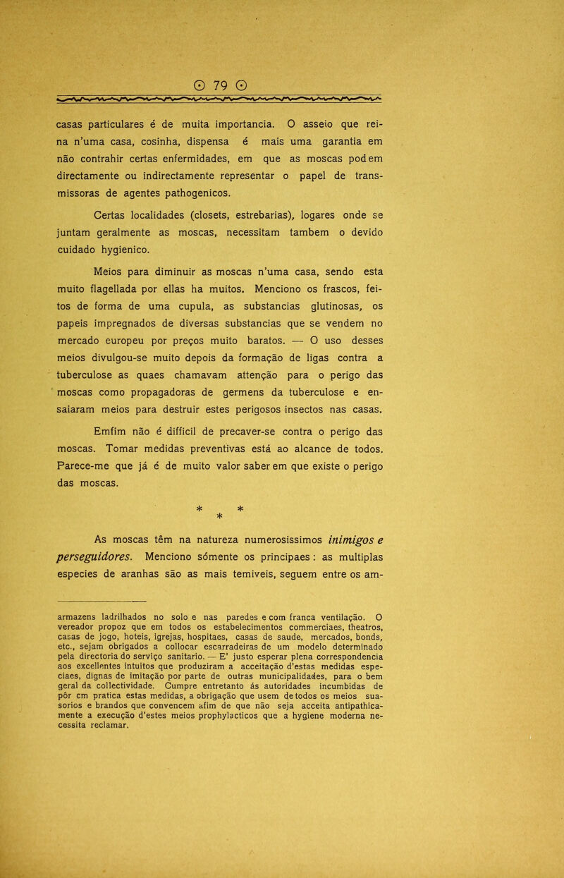 casas particulares é de muita importância. O asseio que rei- na n’uma casa, cosinha, dispensa é mais uma garantia em não contrahir certas enfermidades, em que as moscas podem directamente ou indirectamente representar o papel de trans- missoras de agentes pathogenicos. Certas localidades (closets, estrebarias), logares onde se juntam geralmente as moscas, necessitam também o devido cuidado hygienico. Meios para diminuir as moscas n’uma casa, sendo esta muito flagellada por ellas ha muitos. Menciono os frascos, fei- tos de forma de uma cupula, as substancias glutinosas, os papeis impregnados de diversas substancias que se vendem no mercado europeu por preços muito baratos. — O uso desses meios divulgou-se muito depois da formação de ligas contra a tuberculose as quaes chamavam attenção para o perigo das moscas como propagadoras de germens da tuberculose e en- saiaram meios para destruir estes perigosos insectos nas casas. Emfim não é difficil de precaver-se contra o perigo das moscas. Tomar medidas preventivas está ao alcance de todos. Parece-me que já é de muito valor saber em que existe o perigo das moscas. ♦ * * As moscas têm na natureza numerosíssimos inimigos e perseguidores. Menciono sómente os principaes: as múltiplas especies de aranhas são as mais temiveis, seguem entre os am- armazens ladrilhados no solo e nas paredes e com franca ventilação. O vereador propoz que em todos os estabelecimentos commerciaes, theatros, casas de jogo, hotéis, igrejas, hospitaes, casas de saude, mercados, bonds, etc., sejam obrigados a collocar escarradeiras de um modelo determinado pela directoria do serviço sanitario. — E’ justo esperar plena correspondência aos excellentes intuitos que produziram a acceitação d’estas medidas espe- ciaes, dignas de imitação por parte de outras municipalidades, para o bem geral da collectividade. Cumpre entretanto ás autoridades incumbidas de pôr cm pratica estas medidas, a obrigação que usem de todos os meios sua- sórios e brandos que convencem afim de que não seja acceita antipathica- mente a execução d’estes meios prophylacticos que a hygiene moderna ne- cessita reclamar.