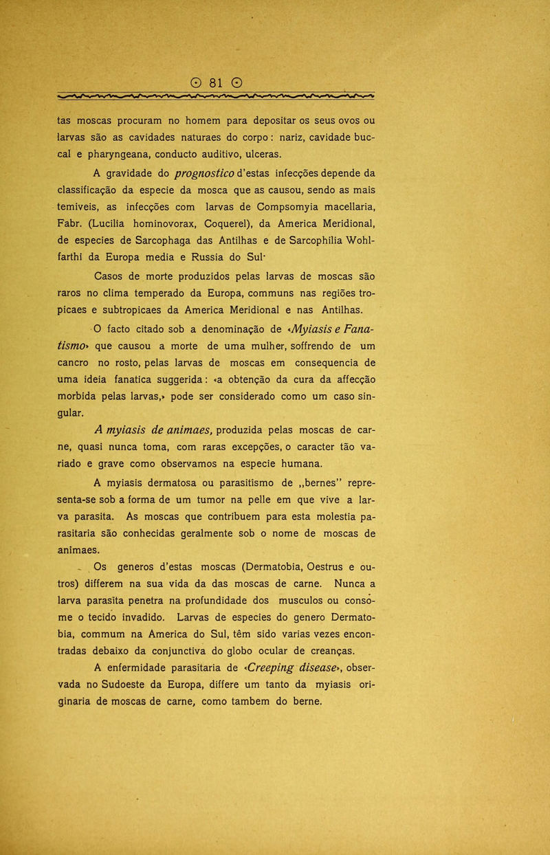 tas moscas procuram no homem para depositar os seus ovos ou larvas são as cavidades naturaes do corpo: nariz, cavidade buc- cal e pharyngeana, conducto auditivo, ulceras. A gravidade do prognostico d’estas infecções depende da classificação da especie da mosca que as causou, sendo as mais temiveis, as infecções com larvas de Compsomyia macellaria, Fabr. (Lucilia hominovorax, Coquerel), da America Meridional, de especies de Sarcophaga das Antilhas e de Sarcophllia Wohl- farthi da Europa media e Rússia do Sul* Casos de morte produzidos pelas larvas de moscas são raros no clima temperado da Europa, communs nas regiões tro- picaes e subtropicaes da America Meridional e nas Antilhas. O facto citado sob a denominação de <Myiasis e Fana- tismo> que causou a morte de uma mulher, soffrendo de um cancro no rosto, pelas larvas de moscas em consequência de uma ideia fanatica suggerida: «a obtenção da cura da affecção mórbida pelas larvas,> pode ser considerado como um caso sin- gular. A myiasis de animaes, produzida pelas moscas de car- ne, quasi nunca toma, com raras excepções, o caracter tão va- riado e grave como observamos na especie humana. A myiasis dermatosa ou parasitismo de ,,bernes” repre- senta-se sob a forma de um tumor na pelle em que vive a lar- va parasita. As moscas que contribuem para esta moléstia pa- rasitaria são conhecidas geralmente sob o nome de moscas de animaes. _ Os generos d’estas moscas (Dermatobia, Oestrus e ou- tros) differern na sua vida da das moscas de carne. Nunca a larva parasita penetra na profundidade dos musculos ou conso- me 0 tecido invadido. Larvas de especies do genero Dermato- bia, commum na America do Sul, têm sido varias vezes encon- tradas debaixo da conjunctiva do globo ocular de creanças. A enfermidade parasitaria de <Creeping disease*, obser- vada no Sudoeste da Europa, differe um tanto da myiasis ori- ginaria de moscas de carne, como também do berne.