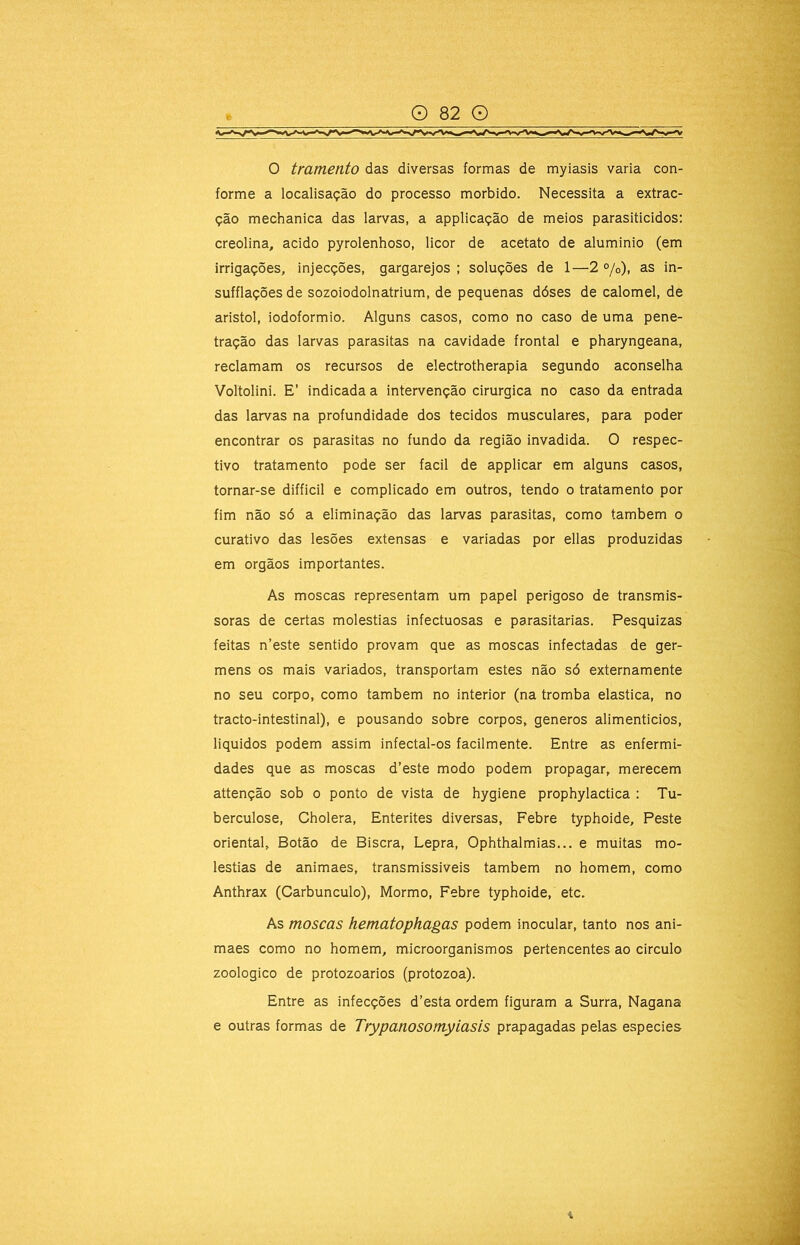 forme a localisação do processo morbido. Necessita a extrac- ção mechanica das larvas, a applicação de meios parasiticidos: creolina, acido pyrolenhoso, licor de acetato de aluminio (em irrigações, injecções, gargarejos ; soluções de 1—2 °/o), as in- sufflações de sozoiodolnatrium, de pequenas dóses de calomel, de aristol, iodoformio. Alguns casos, como no caso de uma pene- tração das larvas parasitas na cavidade frontal e pharyngeana, reclamam os recursos de electrotherapia segundo aconselha Voltolini. E’ indicada a intervenção cirúrgica no caso da entrada das larvas na profundidade dos tecidos musculares, para poder encontrar os parasitas no fundo da região invadida. O respec- tivo tratamento pode ser facil de applicar em alguns casos, tornar-se difficil e complicado em outros, tendo o tratamento por fim não só a eliminação das larvas parasitas, como também o curativo das lesões extensas e variadas por ellas produzidas em orgãos importantes. As moscas representam um papel perigoso de transmis- soras de certas moléstias infectuosas e parasitarias. Pesquizas feitas n’este sentido provam que as moscas infectadas de ger- mens os mais variados, transportam estes não só externamente no seu corpo, como também no interior (na tromba elastica, no tracto-intestinal), e pousando sobre corpos, generos alimenticios, liquidos podem assim infectal-os facilmente. Entre as enfermi- dades que as moscas d’este modo podem propagar, merecem attenção sob o ponto de vista de hygiene prophylactica : Tu- berculose, Cholera, Enterites diversas. Febre typhoide. Peste oriental. Botão de Biscra, Lepra, Ophthalmias... e muitas mo- léstias de animaes, transmissiveis também no homem, como Anthrax (Carbúnculo), Mormo, Febre typhoide, etc. As moscas hematophagas podem inocular, tanto nos ani- maes como no homem, microorganismos pertencentes ao circulo zoologico de protozoários (protozoa). Entre as infecções d’esta ordem figuram a Surra, Nagana e outras formas de Trypanosomyiasis prapagadas pelas especies