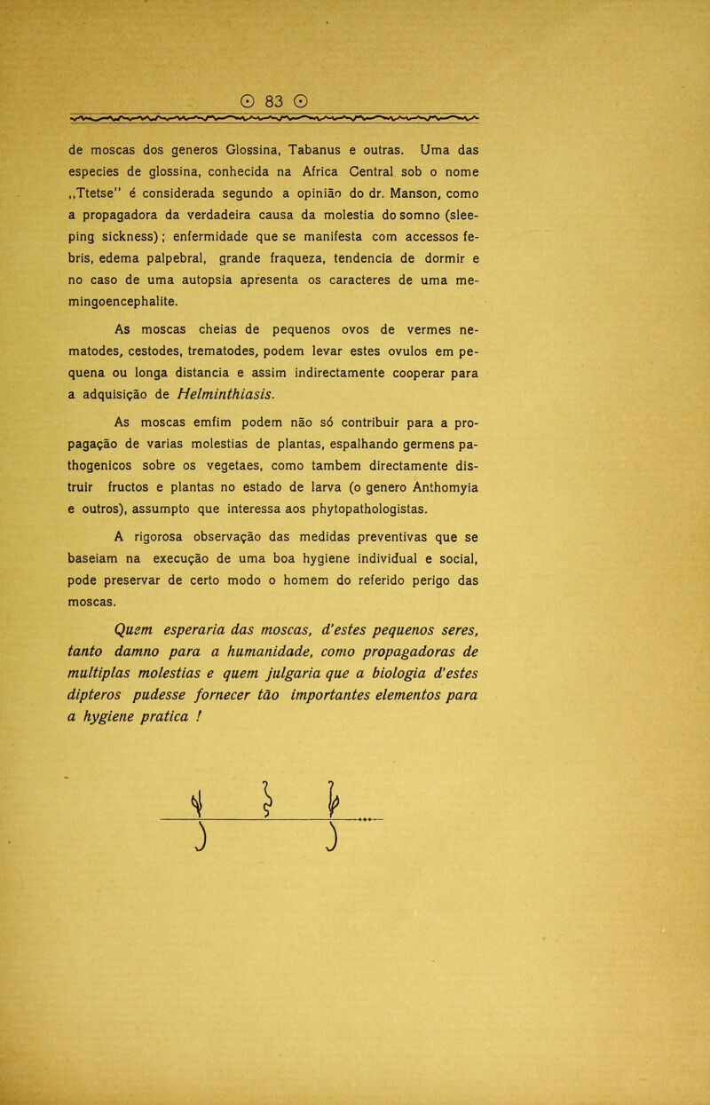 de moscas dos generos Glossina, Tabanus e outras. Uma das especies de glossina, conhecida na África Central sob o nome ,,Ttetse” é considerada segundo a opinião do dr. Manson, como a propagadora da verdadeira causa da moléstia do somno (slee- ping sickness); enfermidade que se manifesta com accessos fe- bris, edema palpebral, grande fraqueza, tendencia de dormir e no caso de uma autopsia apresenta os caracteres de uma me- mingoencephalite. As moscas cheias de pequenos ovos de vermes ne- matodes, cestodes, trematodes, podem levar estes ovulos em pe- quena ou longa distancia e assim indirectamente cooperar para a adquisição de Helminthiasis. As moscas emfim podem não só contribuir para a pro- pagação de varias moléstias de plantas, espalhando germens pa- thogenicos sobre os vegetaes, como também directamente dis- truir fructos e plantas no estado de larva (o genero Anthomyia e outros), assumpto que interessa aos phytopathologistas. A rigorosa observação das medidas preventivas que se baseiam na execução de uma boa hygiene individual e social, pode preservar de certo modo o homem do referido perigo das moscas. Qusm esperaria das moscas, d’estes peqaenos seres, tanto damno para a humanidade, como propagadoras de múltiplas moléstias e quem julgaria que a biologia d'estes dipteros pudesse fornecer tão importantes elementos para a hygiene pratica ! )