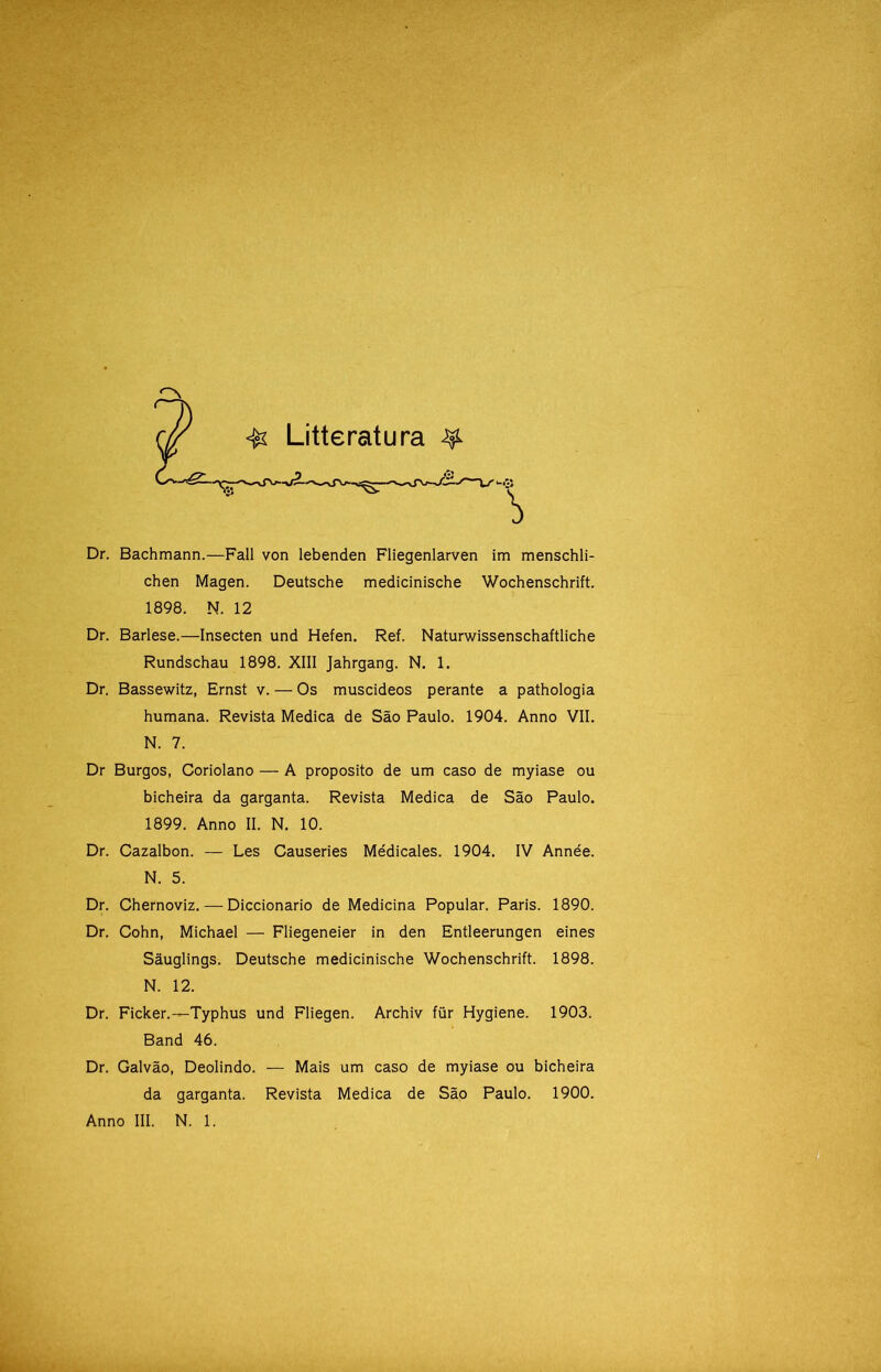 **# Dr. Bachmann.—Fali von lebenden Fliegenlarven im menschli- chen Magen. Deutsche medicinische Wochenschrift. 1898. N. 12 Dr. Barlese.—Insecten und Hefen. Ref. Naturwissenschaftliche Rundschau 1898. XIII Jahrgang. N. 1. Dr. Bassewitz, Ernst v. — Os muscideos perante a pathologia humana. Revista Medica de São Paulo. 1904. Anno VII. N. 7. Dr Burgos, Coriolano — A proposito de um caso de myiase ou bicheira da garganta. Revista Medica de São Paulo. Dr. Cazalbon. — Les Causeries Médicales. 1904. IV Année. N. 5. Dr. Chernoviz. — Diccionario de Medicina Popular. Paris. 1890. Dr. Cohn, Michael — Fliegeneier in den Entleerungen eines Sâuglings. Deutsche medicinische Wochenschrift. 1898. N. 12. Dr. Ficker.—Typhus und Fliegen. Archiv für Hygiene. 1903. Band 46. Dr. Galvão, Deolindo. — Mais um caso de myiase ou bicheira da garganta. Revista Medica de São Paulo. 1900. Anno III. N. 1. Litteratura ^