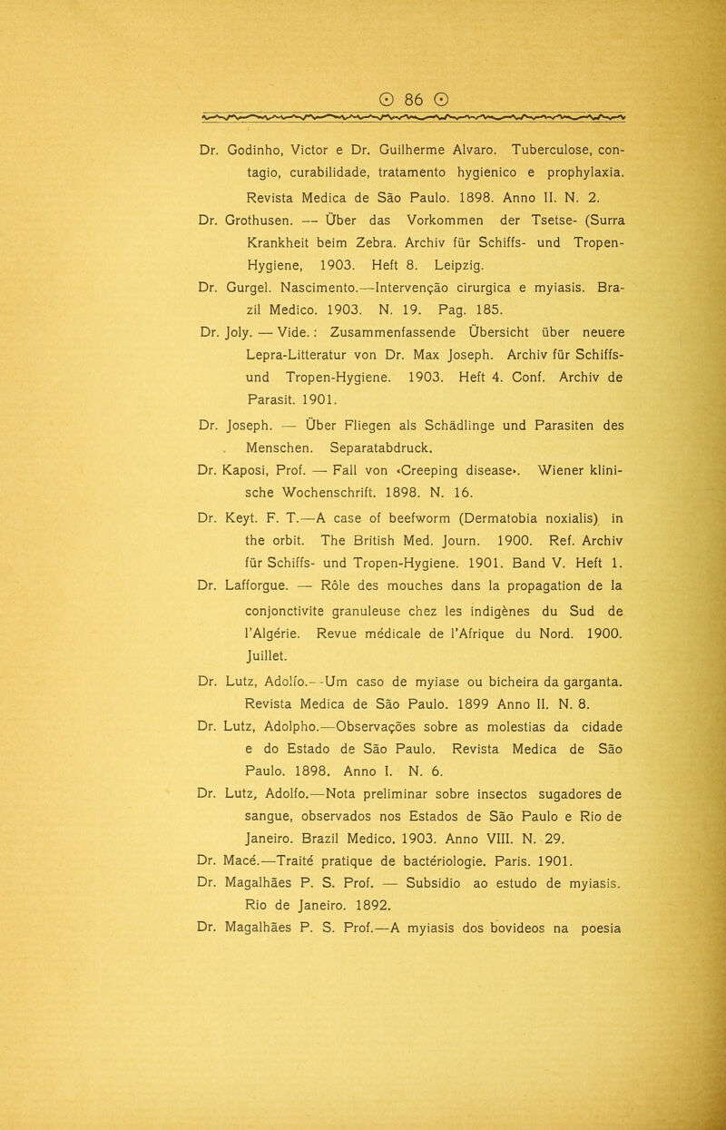 '-;:A Dr. Godinho, Victor e Dr. Guilherme Álvaro. Tuberculose, con- tagio, curabilidade, tratamento hygienico e prophylaxia. Revista Medica de São Paulo. 1898. Anno II. N. 2. Dr. Grothusen. — Über das Vorkommen der Tsetse- (Surra Krankheit beim Zebra. Archiv für Schiffs- und Tropen- Hygiene, 1903. Heft 8. Leipzig. Dr. Gurgel. Nascimento.—Intervenção cirúrgica e myiasis. Bra- zil Medico. 1903. N. 19. Pag. 185. Dr. Joly. — Vide.; Zusammenfassende Übersicht über neuere Lepra-Litteratur von Dr. Max Joseph. Archiv für Schiífs- und Tropen-Hygiene. 1903. Heft 4. Conf. Archiv de Parasit. 1901. Dr. Joseph. — Über Fliegen ais Schâdlinge und Parasiten des Menschen. Separatabdruck. Dr. Kaposi, Prof. — Fali von «Creeping disease». Wiener klini- sche Wochenschrift. 1898. N. 16. Dr. Keyt. F. T.—A case of beefworm (Dermatobia noxialis) in the orbit. The British Med. Journ. 1900. Ref. Archiv für Schiffs- und Tropen-Hygiene. 1901. Band V. Heft 1. Dr. Lafforgue. — Rôle des mouches dans la propagation de la conjonctivite granuleuse chez les indigènes du Sud de 1’Algérie. Revue médicale de 1’Afrique du Nord. 1900. Juillet. Dr. Lutz, Adolfo.--Um caso de myiase ou bicheira da garganta. Revista Medica de São Paulo. 1899 Anno II. N. 8. Dr. Lutz, Adolpho.—Observações sobre as moléstias da cidade ■ e do Estado de São Paulo. Revista Medica de São Paulo. 1898. Anno I. N. 6. Dr. Lutz, Adolfo.—Nota preliminar sobre insectos sugadores de sangue, observados nos Estados de São Paulo e Rio de Janeiro. Brazil Medico. 1903. Anno VIII. N. 29. Dr. Macé.—Traité pratique de bactériologie. Paris. 1901. i Dr. Magalhães P. S. Prof. — Subsidio ao estudo de myiasis. i Rio de Janeiro. 1892. i Dr. Magalhães P. S. Prof.—A myiasis dos bovideos na poesia j J A