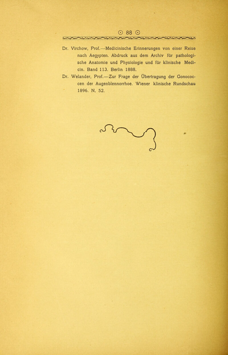 Dr. Virchow, Prof.—Medicinische Erinnerungen von einer Reise nach Aegypten. Abdruck aus dem Archiv für pathologi- sche Anatomie und Physiologie und für klinische Medi- cin. Band 113. Berlin 1888. Dr. Welander, Prof.—Zur Frage der Übertragung der Gonococ- cen der Augenblennorrhoe. Wiener klinische Rundschau 1896. N. 52.