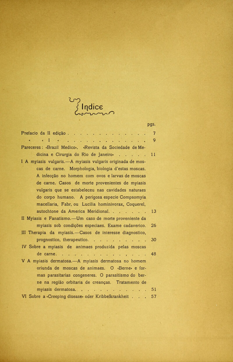 pgs. Prefacio da II edição 7 « «I « 9 Pareceres: «Brazil Medico». «Revista da Sociedade de Me- dicina e Cirurgia do Rio de Janeiro» 11 I A myiasis vulgaris.—A myiasis vulgaris originada de mos- cas de carne. Morphologia, biologia d’estas moscas. A infecção no homem com ovos e larvas de moscas de carne. Casos de morte provenientes de myiasis vulgaris que se estabeleceu nas cavidades naturaes do corpo humano. A perigosa especie Compsomyia macellaria, Fabr, ou Lucilia hominivorax, Coquerel, autochtone da America Meridional 13 II Myiasis e Fanatismo.—Um caso de morte proveniente da myiasis sob condições especiaes. Exame cadavérico. 26 III Therapia da myiasis.—Casos de interesse diagnostico, prognostico, therapeutico 30 IV Sobre a myiasis de animaes produzida pelas moscas de carne 48 V A myiasis dermatosa.—A myiasis dermatosa no homem oriunda de moscas de animaes. O «Berne» e for- mas parasitarias congeneres. O parasitismo do ber- ne na região orbitaria de creanças. Tratamento de myiasis dermatosa 51