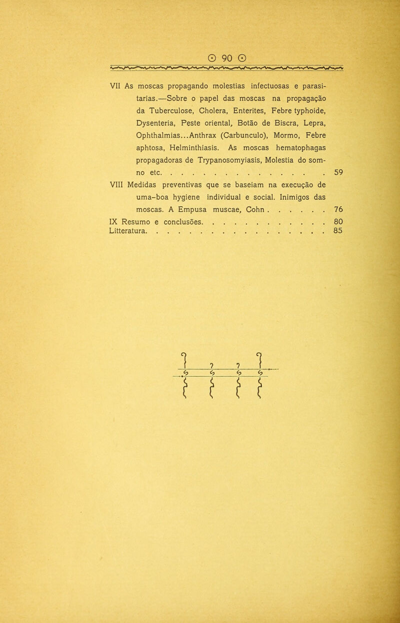 VII As moscas propagando moléstias infectuosas e parasi- tarias.—Sobre o papel das moscas na propagação da Tuberculose, Cholera, Enterites, Febre typhoide, Dysenteria, Peste oriental. Botão de Biscra, Lepra, Ophthalmias...Anthrax (Carbúnculo), Mormo, Febre aphtosa, Helminthiasis. As moscas hematophagas propagadoras de Trypanosomyiasis, Moléstia do som- no etc VIII Medidas preventivas que se baseiam na execução de uma-boa hygiene individual e social. Inimigos das moscas. A Empusa muscae, Cohn ...... IX Resumo e conclusões Litteratura 59 76 80 85