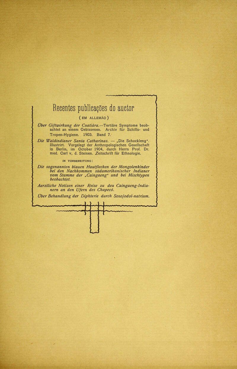 Reeentes publicações do auetor ( EM ALLEMÃO) Über Giftwirkung der Cuatiára.—Tertiâre Symptome beob- achtet an einem Gebissenen. Archiv für Schiffs- und Tropen-Hygiene. 1903. Band 7.- Die Waldindianer Santa Catharinas. — „Die Schockleng. Illustrirt. Vorgelegt der Anthropologischen Gesellschaft in Berlin, im October 1904, durch Herrn Prof. Dr. med. Cari v, d. Steinen. Zeitschrift für Ethnologie. Die sogenannten blauen Hautflecken der Mongolenkinder bei den Nachkommen südamerikanischer Indianer vom Stamme der „Caingaeng“ und bei Mischtypen beobachtet. Aerztliche Notizen einer Reise zu deu Caingaeng-India- nern an den Ufern des Chapecó. Über Behandlung der Diphterie durch Sozojodol-naírium. IN VORBEREITUNG : ■Í-+4