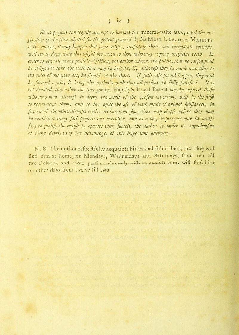 As no per Jons can legally attempt to imitate the mineral-pafte teeth, until the ex- piration of the time allotted for the patent granted by his Most Gracious Majesty to the author, it may happen that fome artifts, consulting their own immediate interejls, will try to depreciate this ufeful invention to thofe who may require artificial teeth. In order to obviate every pojfible objection, the author informs the public, that no perfon fhall be obliged to take the teeth that may be befpoke, if, although they be made according to the rides of our new art, he Jhould not like them. If fuch cafe Jhould happen, they will be formed again, it being the author's wifh that all perfons be fully fati.feed. It is not doubted, that when the time for his Majefty’s Royal Patent may be expired, thofe who now may attempt to decry the merit of the prefent invention, will be the firjl to recommend them, and to lay afide the ufe of teeth made of animal fubfiances, in favour of the mineral-pafie teeth : as however fome time mufl elapfe before they may be enabled to carry fuch projects into execution, and as a long experience may be necef fary to qualify the artifts to operate with fuccefs, the author is under no apprehenfion of being deprived of the advantages of this important difeovery. N. B. The author refpedlfully acquaints his annual fubferibers, that they will find him at home, on Mondays, Wednefdays and Saturdays, from ten till two o’clock , and thofe perfnnc who only wifli tu coniulfc him, will find him on other days from twelve till two.